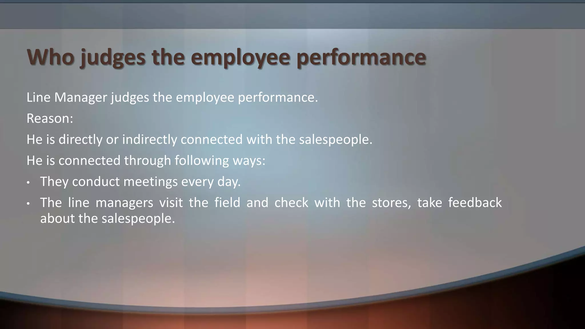 Who judges the employee performance
Line Manager judges the employee performance.
Reason:
He is directly or indirectly connected with the salespeople.
He is connected through following ways:
• They conduct meetings every day.
• The line managers visit the field and check with the stores, take feedback
about the salespeople.
 