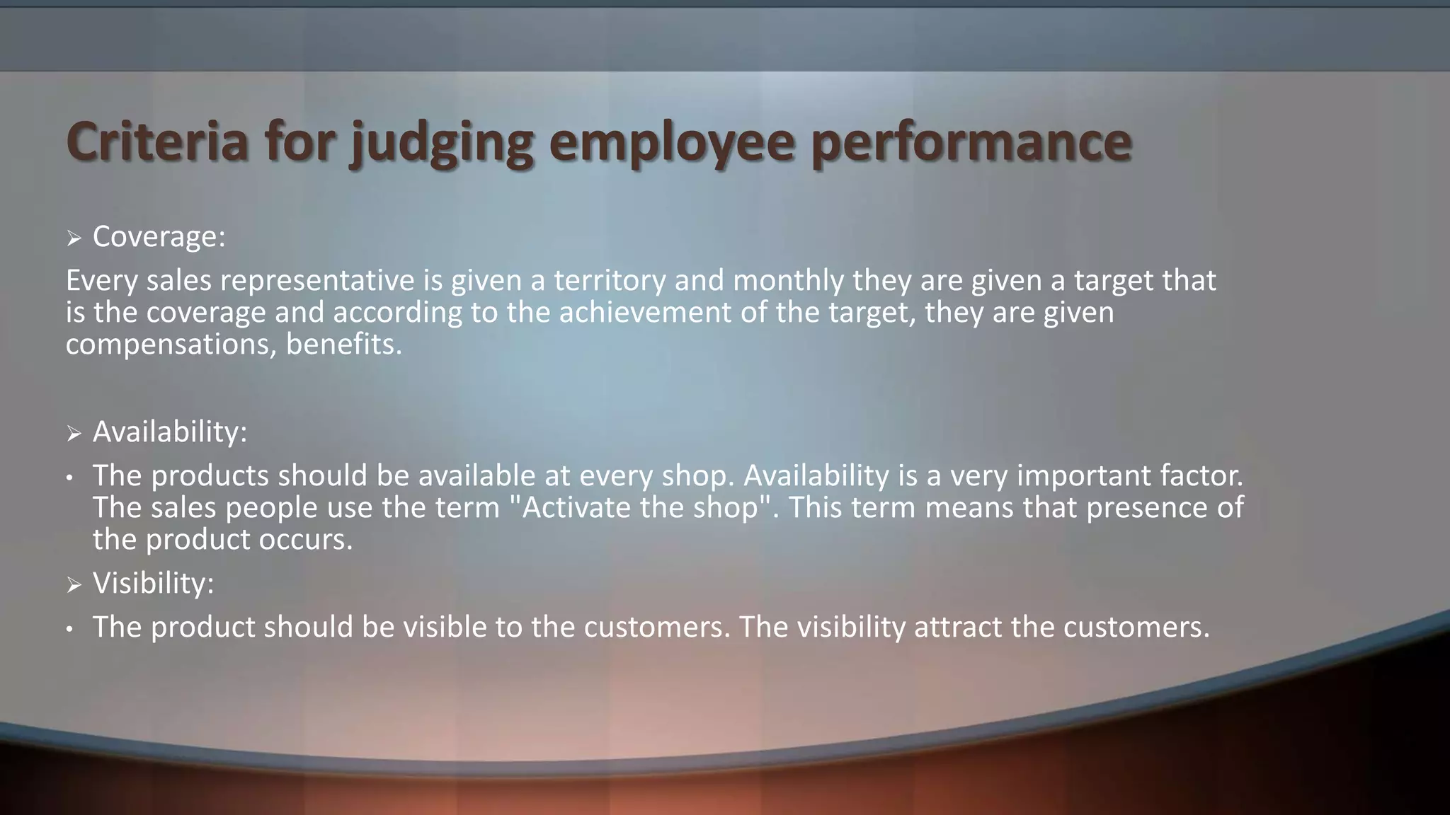 Criteria for judging employee performance
 Coverage:
Every sales representative is given a territory and monthly they are given a target that
is the coverage and according to the achievement of the target, they are given
compensations, benefits.
 Availability:
• The products should be available at every shop. Availability is a very important factor.
The sales people use the term "Activate the shop". This term means that presence of
the product occurs.
 Visibility:
• The product should be visible to the customers. The visibility attract the customers.
 