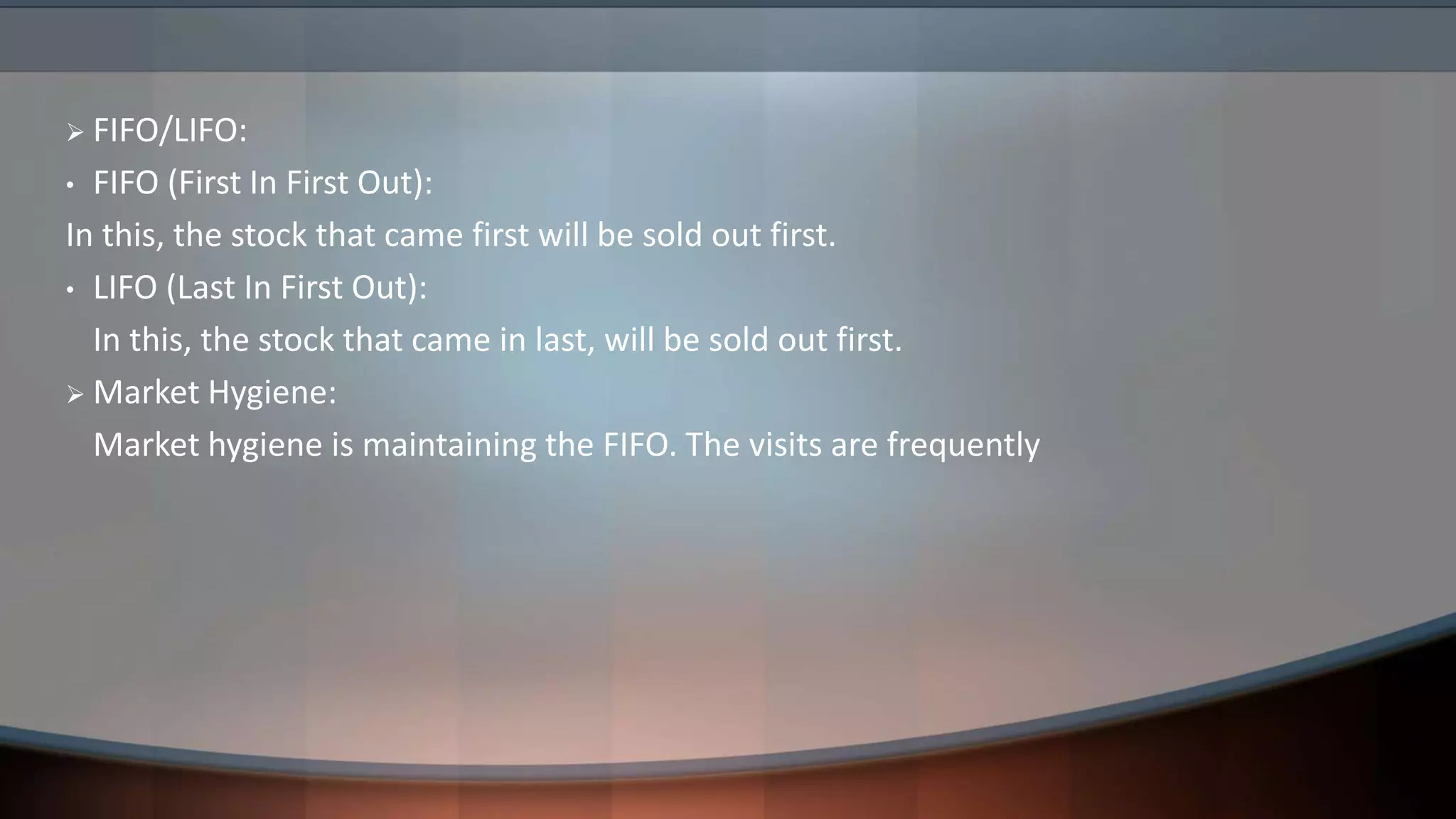  FIFO/LIFO:
• FIFO (First In First Out):
In this, the stock that came first will be sold out first.
• LIFO (Last In First Out):
In this, the stock that came in last, will be sold out first.
 Market Hygiene:
Market hygiene is maintaining the FIFO. The visits are frequently
 