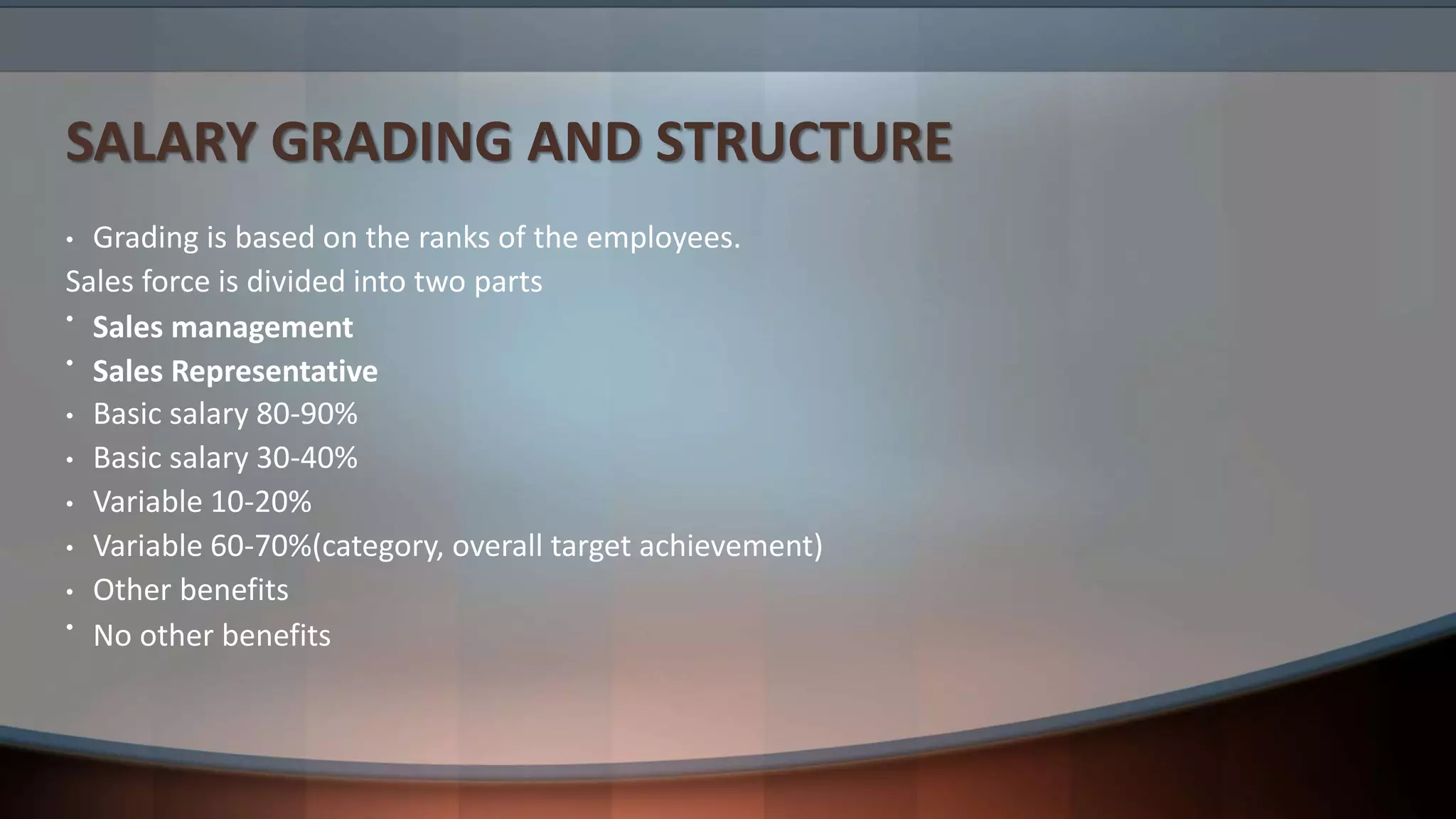 SALARY GRADING AND STRUCTURE
• Grading is based on the ranks of the employees.
Sales force is divided into two parts
• Sales management
• Sales Representative
• Basic salary 80-90%
• Basic salary 30-40%
• Variable 10-20%
• Variable 60-70%(category, overall target achievement)
• Other benefits
• No other benefits
 