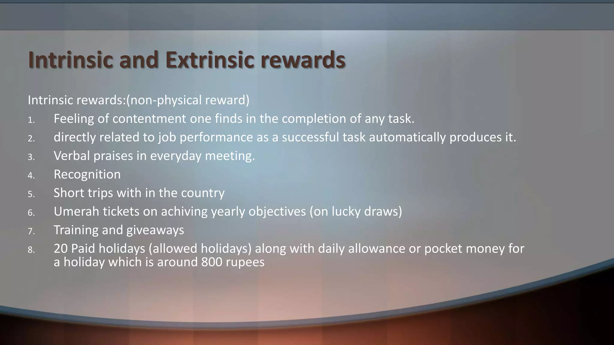 Intrinsic and Extrinsic rewards
Intrinsic rewards:(non-physical reward)
1. Feeling of contentment one finds in the completion of any task.
2. directly related to job performance as a successful task automatically produces it.
3. Verbal praises in everyday meeting.
4. Recognition
5. Short trips with in the country
6. Umerah tickets on achiving yearly objectives (on lucky draws)
7. Training and giveaways
8. 20 Paid holidays (allowed holidays) along with daily allowance or pocket money for
a holiday which is around 800 rupees
 