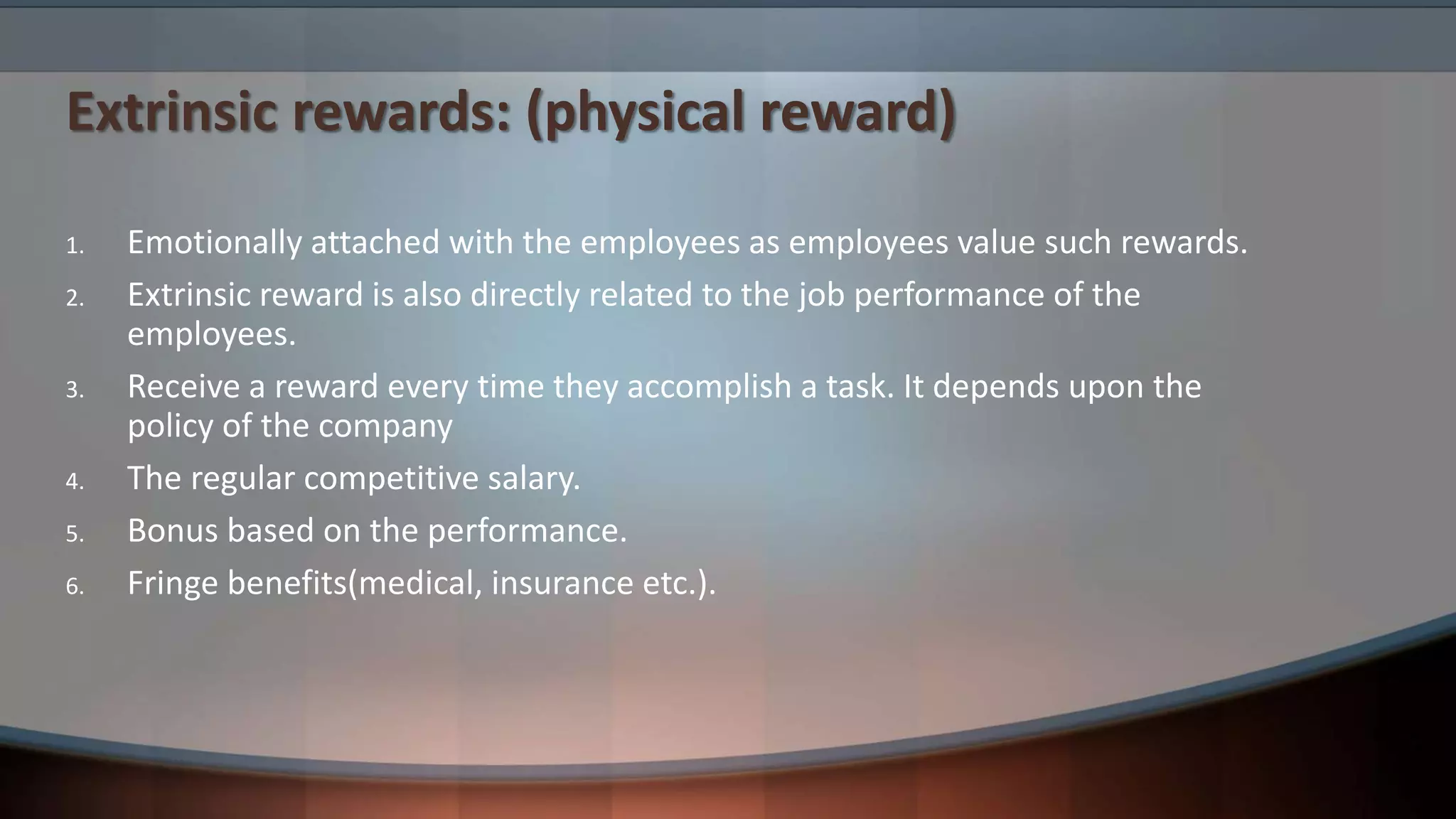 Extrinsic rewards: (physical reward)
1. Emotionally attached with the employees as employees value such rewards.
2. Extrinsic reward is also directly related to the job performance of the
employees.
3. Receive a reward every time they accomplish a task. It depends upon the
policy of the company
4. The regular competitive salary.
5. Bonus based on the performance.
6. Fringe benefits(medical, insurance etc.).
 