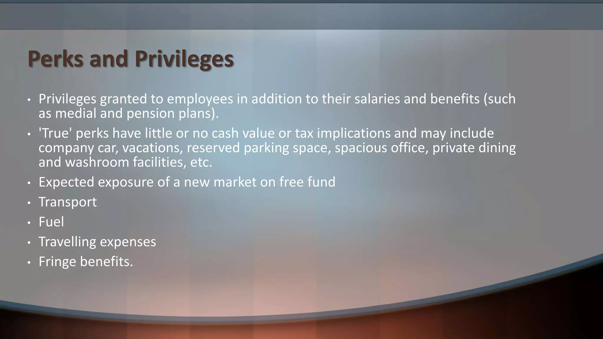 Perks and Privileges
• Privileges granted to employees in addition to their salaries and benefits (such
as medial and pension plans).
• 'True' perks have little or no cash value or tax implications and may include
company car, vacations, reserved parking space, spacious office, private dining
and washroom facilities, etc.
• Expected exposure of a new market on free fund
• Transport
• Fuel
• Travelling expenses
• Fringe benefits.
 
