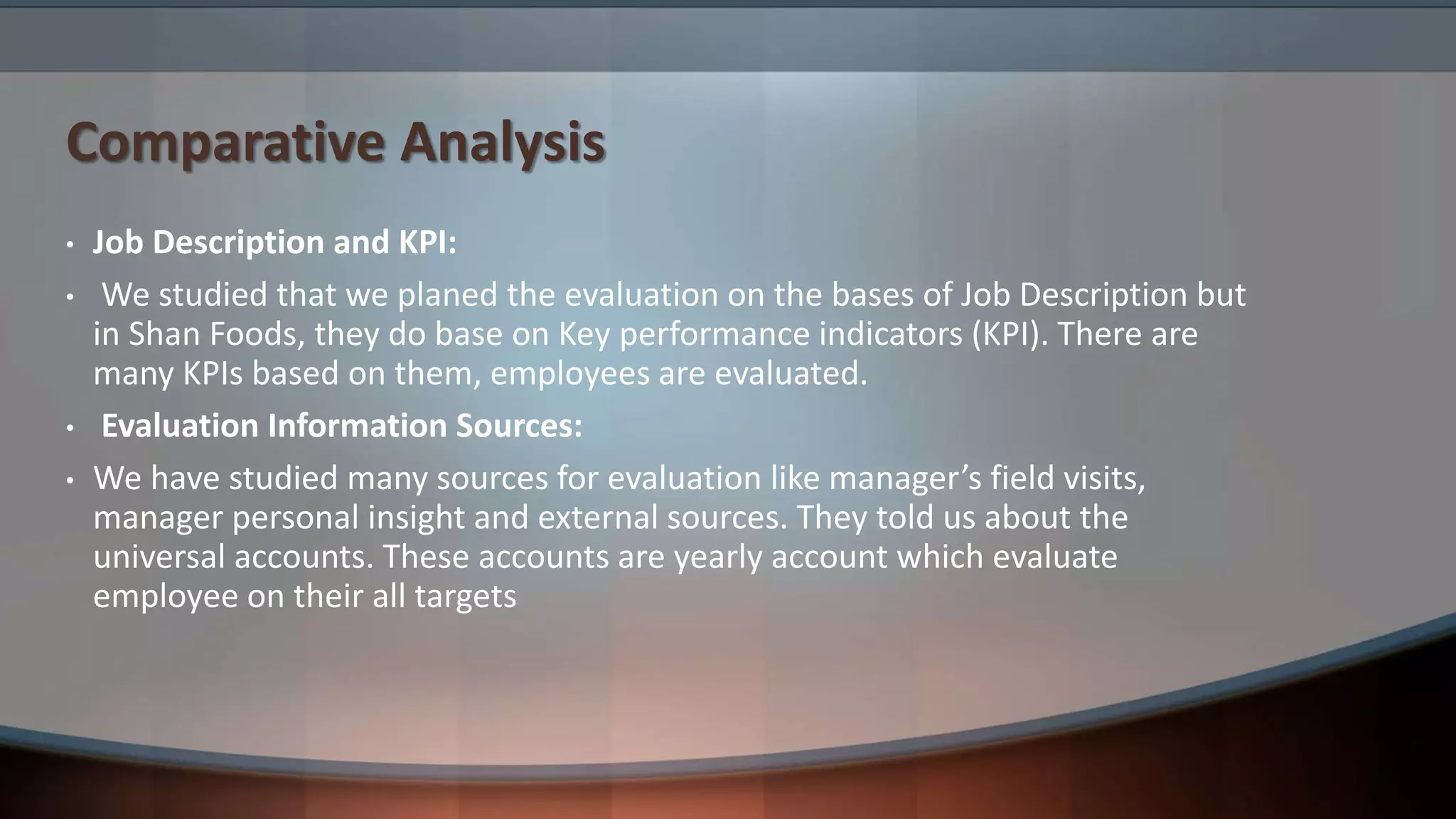 Comparative Analysis
• Job Description and KPI:
• We studied that we planed the evaluation on the bases of Job Description but
in Shan Foods, they do base on Key performance indicators (KPI). There are
many KPIs based on them, employees are evaluated.
• Evaluation Information Sources:
• We have studied many sources for evaluation like manager’s field visits,
manager personal insight and external sources. They told us about the
universal accounts. These accounts are yearly account which evaluate
employee on their all targets
 