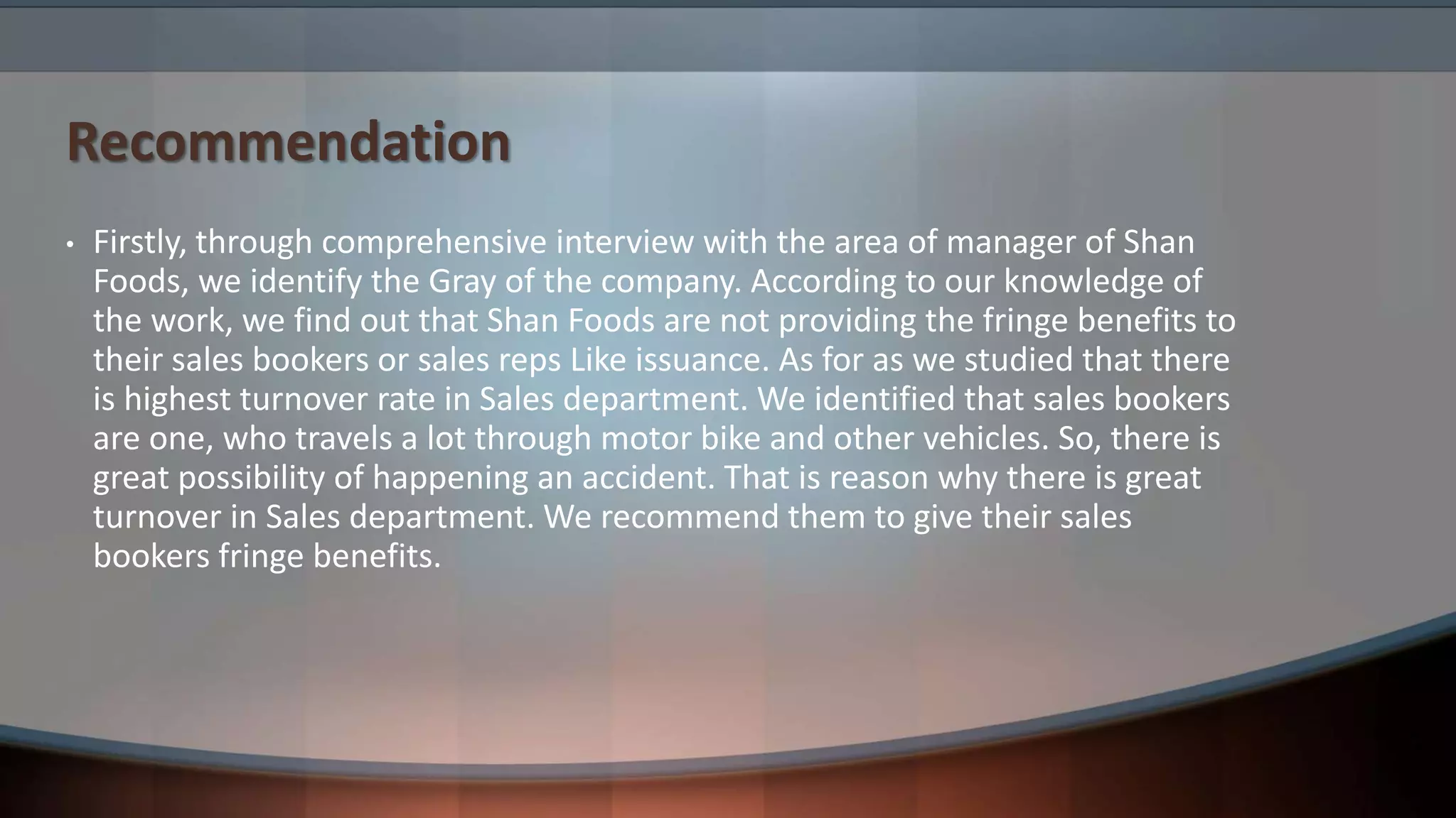 Recommendation
• Firstly, through comprehensive interview with the area of manager of Shan
Foods, we identify the Gray of the company. According to our knowledge of
the work, we find out that Shan Foods are not providing the fringe benefits to
their sales bookers or sales reps Like issuance. As for as we studied that there
is highest turnover rate in Sales department. We identified that sales bookers
are one, who travels a lot through motor bike and other vehicles. So, there is
great possibility of happening an accident. That is reason why there is great
turnover in Sales department. We recommend them to give their sales
bookers fringe benefits.
 