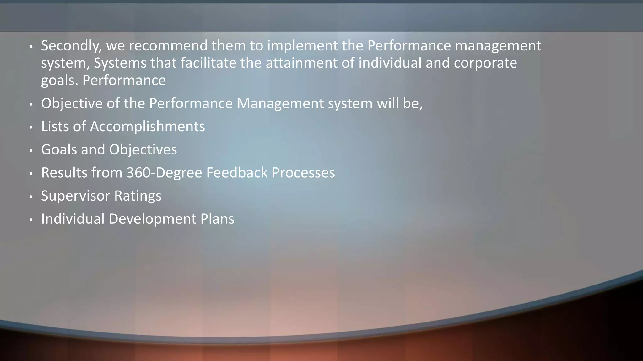 • Secondly, we recommend them to implement the Performance management
system, Systems that facilitate the attainment of individual and corporate
goals. Performance
• Objective of the Performance Management system will be,
• Lists of Accomplishments
• Goals and Objectives
• Results from 360-Degree Feedback Processes
• Supervisor Ratings
• Individual Development Plans
 