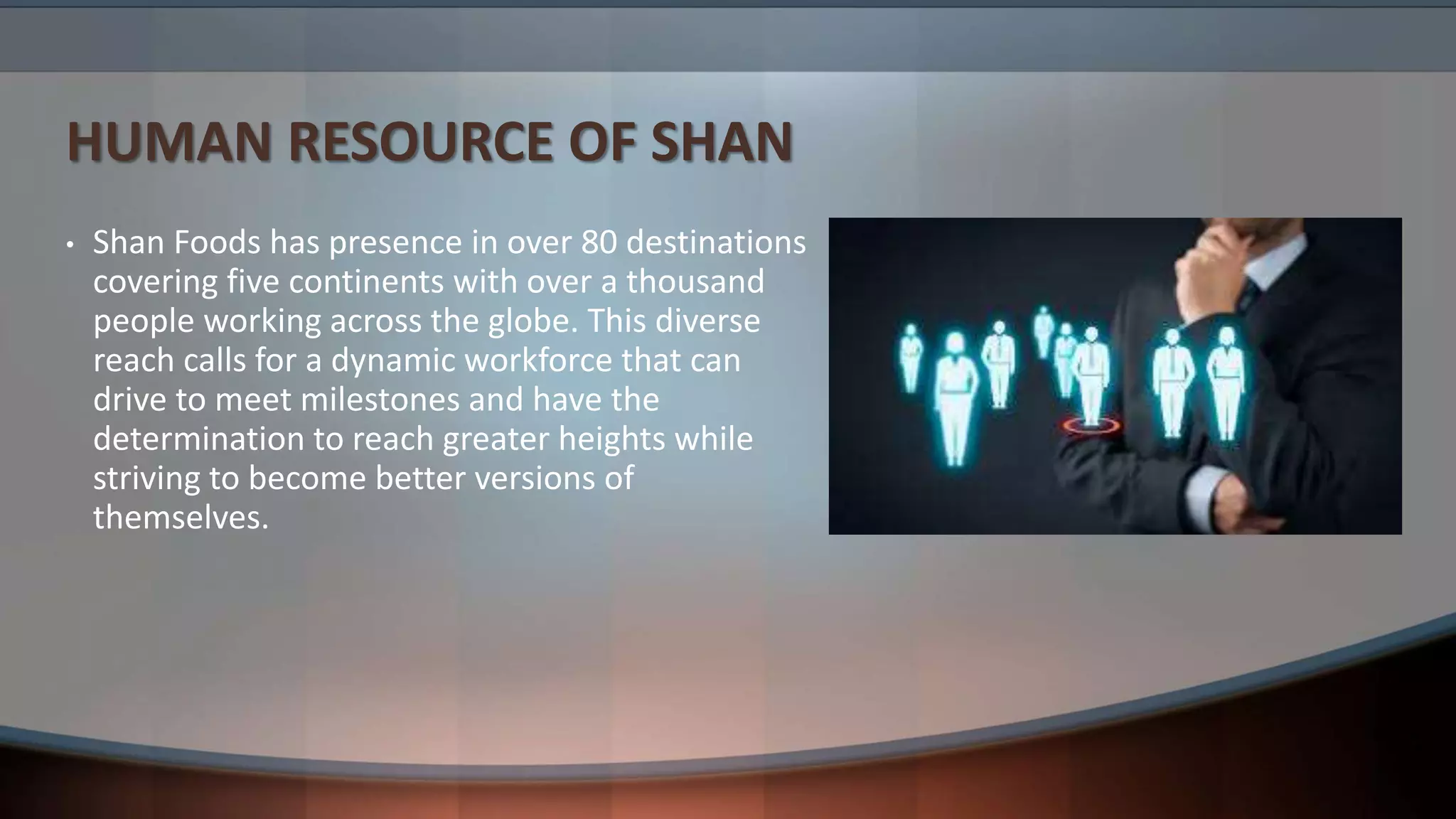 HUMAN RESOURCE OF SHAN
• Shan Foods has presence in over 80 destinations
covering five continents with over a thousand
people working across the globe. This diverse
reach calls for a dynamic workforce that can
drive to meet milestones and have the
determination to reach greater heights while
striving to become better versions of
themselves.
 