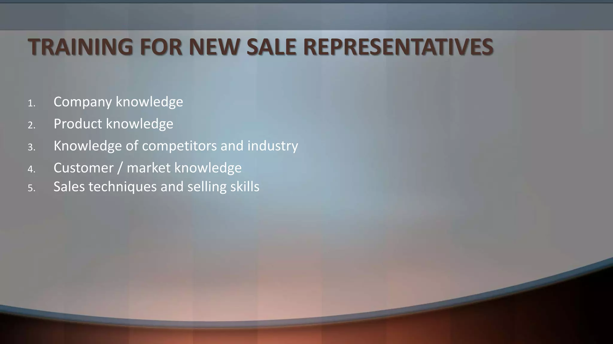 TRAINING FOR NEW SALE REPRESENTATIVES
1. Company knowledge
2. Product knowledge
3. Knowledge of competitors and industry
4. Customer / market knowledge
5. Sales techniques and selling skills
 