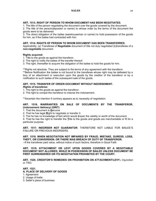 SALES
ART. 1513. RIGHT OF PERSON TO WHOM DOCUMENT HAS BEEN NEGOTIATED.
1. The title of the person negotiating the document over the goods covered by the document.
2. The title of the person(depositor or owner) to whose order by the terms of the document the
goods were to be delivered.
3. The direct obligation of the bailee (warehouseman or carrier) to hold possession of the goods
for him, as if the bailee had contracted with him.
ART. 1514. RIGHTS OF PERSON TO WHOM DOCUMENT HAS BEEN TRANSFERRED.
Applicability: (a) Transferee of Negotiable document of title not duly negotiated (b)transferee of a
non-negotiable document.
Rights acquired:
1. Title to the goods as against the transferor.
2. The right to notify the bailee of the transfer thereof.
3. The right, thereafter to acquire the obligation of the bailee to hold the goods for him.
**Rights not absolute. They are subject to the terms of any agreement with the transferor.
**Before Notification the bailee is not bound to the transferee whose right may be defeated by a
levy of an attachment or execution upon the goods by the creditor of the transferor or by a
notification to such bailee of the subsequent sale of the goods.
ART. 1515. TRANSFER OF ORDER DOCUMENT WITHOUT INDORSEMENT.
Rights of transferee:
1. The right to the goods as against the transferor.
2. The right to compel the transferor to indorse the indorsement.
**Ascertain the intention if contrary appears as to necessity of negotiation.
ART. 1516. WARRANTIES ON SALE OF DOCUMENTS BY THE TRANSFEROR.
(indorsement /delivery) (GRIT)
1. That the document is Genuine
2. That he has legal Right to negotiate or transfer it.
3. The he has no knowledge of fact which would Impair the validity or worth of the document.
4. That he has the right to transfer the Title to the goods and goods are merchantable or fit for a
particular purpose.
ART. 1517. INDORSER NOT GUARANTOR. THEREFORE NOT LIABLE FOR BAILEE’S
FAILURE OR PREVIOUS INDORSERS.
ART. 1518. WHEN NEGOTIATION NOT IMPAIRED BY FRAUD, MISTAKE, DURESS, LOSS,
THEFT, OR CONVERSION. OR THERE WAS BREACH OF DUTY OF TRANSFEROR.
--If the transferee paid value, without notice of such factors, therefore in Good Faith
ART. 1519. ATTACHMENT OR LEVY UPON GOODS COVERED BY A NEGOTIABLE
DOCUMENT NOT ALLOWED, WHILE IN POSSESSION OF BAILEE UNLESS DOCUMENT BE
FIRST SURRENDERED OR ITS NEGOTIATION PROHIBITED BY THE COURT.
ART. 1520. CREDITOR’S REMEDIES ON PROHIBITION ON ATTACHMENT/LEVY.- Injunction
or TRO.
ART. 1521.
A. PLACE OF DELIVERY OF GOODS
1. Agreement.
2. Usage of trade.
3. Seller’s place of business
11
 