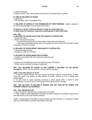 SALES
4. Seller’s residence.
5. Specific Goods: Place where goods are at the time of contract known to parties.
B. TIME OF DELIVERY OF GOODS
1. Agreement.
2. No time fixed, within a reasonable time.
C. DELIVERY OF GOODS AT THE POSSESSION OF THIRD PERSONS. –Seller is relieved if
3rd
person acknowledges to be the bailee of the buyer.
D. Demand or tender of delivery effective if made at a reasonable hour.
E. Seller bears the expenses incidental to putting goods in deliverable state.
ART. 1522
A. DELIVERY OF GOODS LESS THAN THE QUANTITY CONTRACTED.
1. Buyer may reject.
2. Buyer may accept by paying:
a. price at the contract rate if he knew that no more were to be delivered
b. fair value (reasonable market value) of the goods if he did not know that the seller is going
to be guilty of breach of contract.
B. DELIVERY OF GOODS MORE THAN QUANTITY CONTRACTED
1. Accept and reject excess.
2. Accept all- Liable for all of them.
C. DELIVERY OF GOODS MIXED WITH OTHERS
1. Accept in accordance with the contract and reject the rest.
2. Accept all.
** If goods are indivisible the buyer may reject the whole of the goods.
** Rules may be controlled by usage or agreement.
ART. 1523. DELIVERY OF GOODS TO THE CARRIER is DELIVERY TO THE BUYER-
Exceptions: 1503 (1) (2) (3) and when Contrary intention appears.
Seller’s duty after delivery to carrier.
1. To enter on behalf of buyer into such contract reasonable under the circumstances. (If seller
omits this buyer may decline to treat delivery to carrier, delivery to him, if goods were
lost/damaged)
2. To give notice to buyer regarding necessity to insure goods while in transit if under
circumstances it is usual to insure. (risk during transit is borne by him if he fails)
ART. 1524. NO DUTY TO DELIVER IF VENDEE HAS NOT PAID OR NO PERIOD FOR
PAYMENT FIXED IN THE CONTRACT.
ART. 1525. UNPAID SELLER.
1. When the whole of the price has not been paid or tendered.
2. When a BOE or other Negotiable Instrument has been received as conditional payment but
was dishonored or the buyer became insolvent.
“Seller”- includes agent of the seller to whom the BOL has been indorsed; or a consignor or agent
who has himself paid or is directly responsible for the price.
12
 