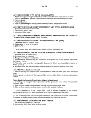 SALES
ART. 1526. REMEDIES OF AN UNPAID SELLER. [LS RRW]
1. A lien on the goods or right to retain them for the price while he is in possession of them;
2. Right of stopping the goods in transitu after he has parted with the possession of them;
3. Right of Resale
4. Right to Rescind
5. Right of withholding the delivery when ownership has not yet passed to buyer.
ART. 1527. WHEN UNPAID SELLER’S POSSESSORY LIEN MAY BE EXERCISED. [SEI]
1. Sales without stipulation as to credit.
2. Expiration of term of credit.
3. Insolvency of the buyer.
ART. 1528. LIEN ON THE REMAINDER WHEN THERE’S PART DELIVERY, UNLESS INTENT
TO WAIVE THE LIEN OR RIGHT OF RETENTION.
ART. 1529. WHEN UNPAID SELLER LOSES POSSESSORY LIEN. [DPW]
1. Delivery to agent or bailee of buyer.
2. Possession by buyer or his agent.
3. Waiver of lien.
*** When unpaid seller becomes judgment creditor he does not lose his lien.
ART. 1530. REQUISITES FOR THE EXERCISE OF RIGHT OF STOPPAGE IN TRANSITU
1. The seller must be unpaid (1525)
2. The buyer must be insolvent
3. The goods must be in transit (1531)
4. The seller must either actually take possession of the goods sold or give notice of his claim to
the carrier. (1532.1)
5. The seller must surrender the negotiable document of title, if any, issued by the carrier or
bailee. (1532.2)
6. The seller must bear the expenses of delivery of the goods after the exercise of the right.
ART. 1531. When Goods are in transit
1. after the delivery to a carrier or other bailee and before the buyer or his agent takes delivery of
them
2. if the goods are rejected by the buyer, and the carrier or other bailee continues in possession
of them.
When Goods No longer in Transit (after delivery to buyer/agent)
1. if the buyer or his agent obtains possession of the goods at a point before the destination
originally fixed.
2. if the carrier or bailee acknowledges to hold the goods on behalf of the buyer
3. if the carrier or bailee wrongfully refuses to deliver the goods to the buyer.
*** Goods delivered to a ship, freight, train, truck or airplane chartered by the buyer—
circumstantial whether they are in possession of the carrier or as agent of the buyer.
*** Part of Delivery made to buyer or agent—remainder may be stopped in transitu, unless there
is showing an agreement with buyer to give up possession of the whole of goods.
ART. 1532. WAYS OF EXERCISING THE RIGHT TO STOP.
1. Taking actual possession of the goods
2. giving notice of his claim to the carrier or bailee.
13
 