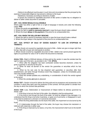 SALES
--Notice to be effectual must be given in such time and circumstance that the principal by the
exercise of reasonable diligence may prevent a delivery to the buyer.
--Redelivery necessary according to directions of seller.
--If goods are covered by negotiable document of title carrier or bailee has no obligation to
deliver to seller unless document is cancelled.
ART. 1533. WHEN RESALE IS ALLOWABLE
Where seller has either a right of lien or a right of stoppage in transitu and under the following
cases: PRD
1. Where the goods are perishable in nature
2. Where the right to resell is expressly reserved in case the buyer should make a default
3. Where the buyer delays in the payment of the price for an unreasonable time.
ART. 1534. WHEN THE SELLER MAY RESCIND
1. Where the right to rescind is expressly reserved in case the buyer should make a default
2. Where the buyer delays in the payment of the price for an unreasonable time.
ART. 1535. EFFECT OF SALE OF GOODS SUBJECT TO LIEN OR STOPPAGE IN
TRANSITU.
1. Where Goods not covered by negotiable document of title.—Seller can give no larger right than
he has. Also with a buyer who sold goods to another.
2. Where Goods covered by negotiable document of title—Seller’s lien cannot prevail against the
rights of a purchaser for value in GF to whom the document is indorsed.
Article 1536—Right to Withhold delivery of thing sold by the vendor in case the vendee lose the
right to make use of the term, as provided in Art. 1198: (IFIVA)
1. When after the obligation has been contracted vendee becomes insolvent, unless he
gives a guaranty or security for the price
2. When he does not furnish to the vendor the guaranties or securities which he has
promised
3. When by his own acts he has impaired said guaranties or securities after their
establishment, and when through fortuitous event they disappear, unless he immediately gives
new ones equally satisfactory
4. When the vendee violates any undertaking, in consideration of which the vendor agreed
to the period
5. When the vendee attempts to abscond
Article 1537—Vendor is bound to deliver the thing sold and its accessions and accessories in the
condition in which they were upon the perfection of the contract. All fruits pertain to vendee from
the day on which the contract was perfected.
Article 1538—Loss, Deterioration or Improvement of Object before its delivery governed by
Article 1189.
1. If the thing is lost w/o the fault of the seller, the obligation shall be extinguished
2. If the thing is lost through the fault of the seller, he shall be obliged to pay damages; it is
understood that the thing is lost when it perishes, or goes out of commerce, or disappears in such
a way that its existence is unknown or it cannot be recovered.
3. When the thing deteriorates w/o the fault of the seller, the impairment is to be borne by the
buyer
4. If it deteriorates through the fault of the seller, the buyer may choose b/w rescission or
fulfilment with indemnity in either case
5. If the thing is improved by its nature, or by time, the improvement shall inure to the benefit
of the buyer
14
 