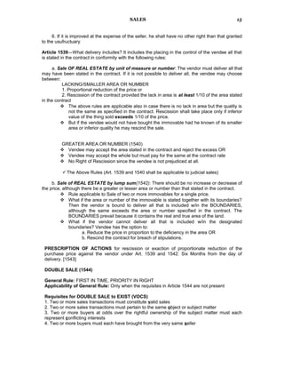 SALES
6. If it is improved at the expense of the seller, he shall have no other right than that granted
to the usufructuary
Article 1539—What delivery includes? It includes the placing in the control of the vendee all that
is stated in the contract in conformity with the following rules:
a. Sale OF REAL ESTATE by unit of measure or number: The vendor must deliver all that
may have been stated in the contract. If it is not possible to deliver all, the vendee may choose
between:
LACKING/SMALLER AREA OR NUMBER
1. Proportional reduction of the price or
2. Rescission of the contract provided the lack in area is at least 1/10 of the area stated
in the contract
 The above rules are applicable also in case there is no lack in area but the quality is
not the same as specified in the contract. Rescission shall take place only if inferior
value of the thing sold exceeds 1/10 of the price.
 But if the vendee would not have bought the immovable had he known of its smaller
area or inferior quality he may rescind the sale.
GREATER AREA OR NUMBER (1540)
 Vendee may accept the area stated in the contract and reject the excess OR
 Vendee may accept the whole but must pay for the same at the contract rate
 No Right of Rescission since the vendee is not prejudiced at all.
The Above Rules (Art. 1539 and 1540 shall be applicable to judicial sales)
b. Sale of REAL ESTATE by lump sum(1542): There should be no increase or decrease of
the price, although there be a greater or lesser area or number than that stated in the contract.
 Rule applicable to Sale of two or more immovables for a single price.
 What if the area or number of the immovable is stated together with its boundaries?
Then the vendor is bound to deliver all that is included w/in the BOUNDARIES,
although the same exceeds the area or number specified in the contract. The
BOUNDARIES prevail because it contains the real and true area of the land.
 What if the vendor cannot deliver all that is included w/in the designated
boundaries? Vendee has the option to:
a. Reduce the price in proportion to the deficiency in the area OR
b. Rescind the contract for breach of stipulations.
PRESCRIPTION OF ACTIONS for rescission or exaction of proportionate reduction of the
purchase price against the vendor under Art. 1539 and 1542: Six Months from the day of
delivery. [1543]
DOUBLE SALE (1544)
General Rule: FIRST IN TIME, PRIORITY IN RIGHT
Applicability of General Rule: Only when the requisites in Article 1544 are not present
Requisites for DOUBLE SALE to EXIST (VOCS)
1. Two or more sales transactions must constitute valid sales
2. Two or more sales transactions must pertain to the same object or subject matter
3. Two or more buyers at odds over the rightful ownership of the subject matter must each
represent conflicting interests
4. Two or more buyers must each have brought from the very same seller
15
 