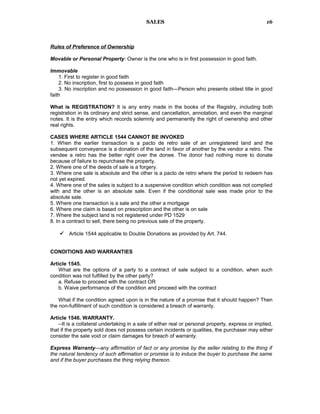SALES
Rules of Preference of Ownership
Movable or Personal Property: Owner is the one who is in first possession in good faith.
Immovable
1. First to register in good faith
2. No inscription, first to possess in good faith
3. No inscription and no possession in good faith—Person who presents oldest title in good
faith
What is REGISTRATION? It is any entry made in the books of the Registry, including both
registration in its ordinary and strict sense, and cancellation, annotation, and even the marginal
notes. It is the entry which records solemnly and permanently the right of ownership and other
real rights.
CASES WHERE ARTICLE 1544 CANNOT BE INVOKED
1. When the earlier transaction is a pacto de retro sale of an unregistered land and the
subsequent conveyance is a donation of the land in favor of another by the vendor a retro. The
vendee a retro has the better right over the donee. The donor had nothing more to donate
because of failure to repurchase the property.
2. Where one of the deeds of sale is a forgery.
3. Where one sale is absolute and the other is a pacto de retro where the period to redeem has
not yet expired.
4. Where one of the sales is subject to a suspensive condition which condition was not complied
with and the other is an absolute sale. Even if the conditional sale was made prior to the
absolute sale.
5. Where one transaction is a sale and the other a mortgage
6. Where one claim is based on prescription and the other is on sale
7. Where the subject land is not registered under PD 1529
8. In a contract to sell, there being no previous sale of the property.
 Article 1544 applicable to Double Donations as provided by Art. 744.
CONDITIONS AND WARRANTIES
Article 1545.
What are the options of a party to a contract of sale subject to a condition, when such
condition was not fulfilled by the other party?
a. Refuse to proceed with the contract OR
b. Waive performance of the condition and proceed with the contract
What if the condition agreed upon is in the nature of a promise that it should happen? Then
the non-fulfillment of such condition is considered a breach of warranty.
Article 1546. WARRANTY.
--It is a collateral undertaking in a sale of either real or personal property, express or implied,
that if the property sold does not possess certain incidents or qualities, the purchaser may either
consider the sale void or claim damages for breach of warranty.
Express Warranty—any affirmation of fact or any promise by the seller relating to the thing if
the natural tendency of such affirmation or promise is to induce the buyer to purchase the same
and if the buyer purchases the thing relying thereon.
16
 
