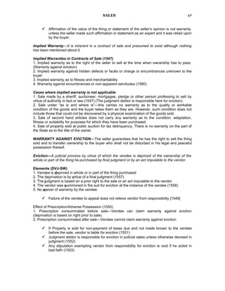 SALES
 Affirmation of the value of the thing or statement of the seller’s opinion is not warranty,
unless the seller made such affirmation or statement as an expert and it was relied upon
by the buyer.
Implied Warranty—It is inherent in a contract of sale and presumed to exist although nothing
has been mentioned about it.
Implied Warranties in Contracts of Sale (1547)
1. Implied warranty as to the right of the seller to sell at the time when ownership has to pass.
(Warranty against eviction)
2. Implied warranty against hidden defects or faults or charge or encumbrances unknown to the
buyer
3. Implied warranty as to fitness and merchantability
4. Warranty against encumbrances or non-apparent servitudes (1560)
Cases where implied warranty is not applicable
1. Sale made by a sheriff, auctioneer, mortgagee, pledge or other person professing to sell by
virtue of authority in fact or law (1547) (The judgment debtor is responsible here for eviction)
2. Sale under “as is and where is”—this carries no warranty as to the quality or workable
condition of the goods and the buyer takes them as they are. However, such condition does not
include those that could not be discovered by a physical examination of the goods sold.
3. Sale of second hand articles does not carry any warranty as to the condition, adaptation,
fitness or suitability for purposes for which they have been purchased.
4. Sale of property sold at public auction for tax delinquency. There is no warranty on the part of
the State as to the title of the owner.
WARRANTY AGAINST EVICTION—The seller guarantees that he has the right to sell the thing
sold and to transfer ownership to the buyer who shall not be disturbed in his legal and peaceful
possession thereof.
Eviction—A judicial process by virtue of which the vendee is deprived of the ownership of the
whole or part of the thing he purchased by final judgment or by an act imputable to the vendor.
Elements (DVJ-SW)
1. Vendee is deprived in whole or in part of the thing purchased
2. The deprivation is by virtue of a final judgment (1557)
3. The judgment is based on a prior right to the sale or an act imputable to the vendor
4. The vendor was summoned in the suit for eviction at the instance of the vendee (1558)
5. No waiver of warranty by the vendee
 Failure of the vendee to appeal does not relieve vendor from responsibility [1549]
Effect of Prescription/Adverse Possession (1550)
1. Prescription consummated before sale—Vendee can claim warranty against eviction
(deprivation is based on right prior to sale)
2. Prescription consummated after sale—Vendee cannot claim warranty against eviction
 If Property is sold for non-payment of taxes due and not made known to the vendee
before the sale, vendor is liable for eviction (1551)
 Judgment debtor is responsible for eviction in judicial sales unless otherwise decreed in
judgment (1552)
 Any stipulation exempting vendor from responsibility for eviction is void if he acted in
bad faith (1553)
17
 