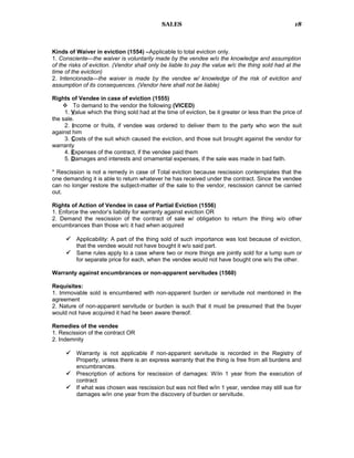SALES
Kinds of Waiver in eviction (1554) –Applicable to total eviction only.
1. Consciente—the waiver is voluntarily made by the vendee w/o the knowledge and assumption
of the risks of eviction. (Vendor shall only be liable to pay the value w/c the thing sold had at the
time of the eviction)
2. Intencionada—the waiver is made by the vendee w/ knowledge of the risk of eviction and
assumption of its consequences. (Vendor here shall not be liable)
Rights of Vendee in case of eviction (1555)
 To demand to the vendor the following (VICED)
1. Value which the thing sold had at the time of eviction, be it greater or less than the price of
the sale.
2. Income or fruits, if vendee was ordered to deliver them to the party who won the suit
against him
3. Costs of the suit which caused the eviction, and those suit brought against the vendor for
warranty
4. Expenses of the contract, if the vendee paid them
5. Damages and interests and ornamental expenses, if the sale was made in bad faith.
* Rescission is not a remedy in case of Total eviction because rescission contemplates that the
one demanding it is able to return whatever he has received under the contract. Since the vendee
can no longer restore the subject-matter of the sale to the vendor, rescission cannot be carried
out.
Rights of Action of Vendee in case of Partial Eviction (1556)
1. Enforce the vendor’s liability for warranty against eviction OR
2. Demand the rescission of the contract of sale w/ obligation to return the thing w/o other
encumbrances than those w/c it had when acquired
 Applicability: A part of the thing sold of such importance was lost because of eviction,
that the vendee would not have bought it w/o said part.
 Same rules apply to a case where two or more things are jointly sold for a lump sum or
for separate price for each, when the vendee would not have bought one w/o the other.
Warranty against encumbrances or non-apparent servitudes (1560)
Requisites:
1. Immovable sold is encumbered with non-apparent burden or servitude not mentioned in the
agreement
2. Nature of non-apparent servitude or burden is such that it must be presumed that the buyer
would not have acquired it had he been aware thereof.
Remedies of the vendee
1. Rescission of the contract OR
2. Indemnity
 Warranty is not applicable if non-apparent servitude is recorded in the Registry of
Property, unless there is an express warranty that the thing is free from all burdens and
encumbrances.
 Prescription of actions for rescission of damages: W/in 1 year from the execution of
contract
 If what was chosen was rescission but was not filed w/in 1 year, vendee may still sue for
damages w/in one year from the discovery of burden or servitude.
18
 