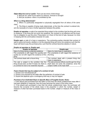 SALES
Object Must be Licit or Lawful. There are two kinds of illicit things:
a. Illicit per se—when by its nature it is heinous, immoral or wrongful
b. Illicit per accidens—when it is prohibited by law
When is a thing determinate?
a. When it is particularly designated or physically segregated from all others of the same
class.
b. The thing is capable of being made determinate, at the time the contract is entered into,
w/o the necessity of a new or further agreement between the parties.
Emptio rei speratae—a sale of an expected thing subject to the condition that the thing will come
to existence. If the thing did not come into existence, the contract is not effective and the buyer
has no obligation to pay the price. Presumption is in favor of this kind of sale, because it is more
in keeping with the commutative character of a sale.
Emptio spei—a sale of a hope or expectancy. The contracting parties intended that contract of
sale to exist at all events, whether or not the expected thing will come into existence such that the
buyer will have to pay the purchase price, such that the contract becomes aleatory in nature.
Emptio rei speratae vs. Emptio spei
Emptio rei speratae Emptio spei
Sale of a thing having a potential existence Sale of a mere hope or expectancy
The uncertainty is with regard the quantity and
quality but not with regard the existence of the
thing
The uncertainty is with regard the existence of
the thing
The contract deals with a future thing The contract deals with a present thing—the
hope or expectancy
The sale is subject to the condition that the
thing should exist, so that if it does not, there is
no contract for lack of an essential requisite
The sale produces effects eventhough the thing
itself does not come into existence, since the
subject matter is the hope itself
Future Goods that may be subject of a contract of sale
1. Goods to be manufactured yet
2. Goods to be acquired by the seller after the perfection of contract of sale
3. Goods that depends upon a contingency that may or may not happen
Purchase of an Undivided Share in Specific Mass of Fungible Goods. Rules:
1. If the aliquot part purchased from the seller is more than the whole undetermined mass after it
had been weighed or measured, then the buyer becomes the owner of the entire mass.
2. If the aliquot part purchased is less than the whole undetermined mass, the purchaser will
become the co-owner of the whole mass in the proportion in which the number, weight or
measure of what had been purchased bears to the number, weight or measure of the mass or
stock.
2
 