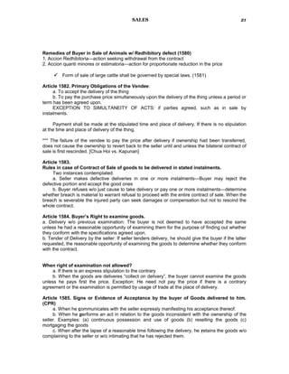 SALES
Remedies of Buyer in Sale of Animals w/ Redhibitory defect (1580)
1. Accion Redhibitoria—action seeking withdrawal from the contract
2. Accion quanti minores or estimatoria—action for proportionate reduction in the price
 Form of sale of large cattle shall be governed by special laws. (1581)
Article 1582. Primary Obligations of the Vendee:
a. To accept the delivery of the thing
b. To pay the purchase price simultaneously upon the delivery of the thing unless a period or
term has been agreed upon.
EXCEPTION TO SIMULTANEITY OF ACTS: if parties agreed, such as in sale by
instalments.
Payment shall be made at the stipulated time and place of delivery. If there is no stipulation
at the time and place of delivery of the thing.
*** The failure of the vendee to pay the price after delivery if ownership had been transferred,
does not cause the ownership to revert back to the seller until and unless the bilateral contract of
sale is first rescinded. [Chua Hoi vs. Kapunan]
Article 1583.
Rules in case of Contract of Sale of goods to be delivered in stated instalments.
Two instances contemplated:
a. Seller makes defective deliveries in one or more instalments—Buyer may reject the
defective portion and accept the good ones
b. Buyer refuses w/o just cause to take delivery or pay one or more instalments—determine
whether breach is material to warrant refusal to proceed with the entire contract of sale. When the
breach is severable the injured party can seek damages or compensation but not to rescind the
whole contract.
Article 1584. Buyer’s Right to examine goods.
a. Delivery w/o previous examination: The buyer is not deemed to have accepted the same
unless he had a reasonable opportunity of examining them for the purpose of finding out whether
they conform with the specifications agreed upon.
b. Tender of Delivery by the seller: If seller tenders delivery, he should give the buyer if the latter
requested, the reasonable opportunity of examining the goods to determine whether they conform
with the contract.
When right of examination not allowed?
a. If there is an express stipulation to the contrary
b. When the goods are deliveres “collect on delivery”, the buyer cannot examine the goods
unless he pays first the price. Exception: He need not pay the price if there is a contrary
agreement or the examination is permitted by usage of trade at the place of delivery.
Article 1585. Signs or Evidence of Acceptance by the buyer of Goods delivered to him.
(CPR)
a. When he communicates with the seller expressly manifesting his acceptance thereof.
b. When he performs an act in relation to the goods inconsistent with the ownership of the
seller. Examples: (a) continuous possession and use of goods (b) reselling the goods (c)
mortgaging the goods
c. When after the lapse of a reasonable time following the delivery, he retains the goods w/o
complaining to the seller or w/o intimating that he has rejected them.
21
 