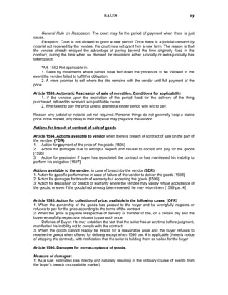 SALES
General Rule on Rescission: The court may fix the period of payment when there is just
cause.
Exception: Court is not allowed to grant a new period. Once there is a judicial demand by
notarial act received by the vendee, the court may not grant him a new term. The reason is that
the vendee already enjoyed the advantage of paying beyond the time originally fixed in the
contract, during the time when no demand for rescission either judicially or extra-judicially has
taken place.
*Art. 1592 Not applicable in:
1. Sales by instalments where parties have laid down the procedure to be followed in the
event the vendee failed to fulfill his obligation
2. A mere promise to sell where the title remains with the vendor until full payment of the
price.
Article 1593. Automatic Rescission of sale of movables. Conditions for applicability:
1. if the vendee upon the expiration of the period fixed for the delivery of the thing
purchased, refused to receive it w/o justifiable cause
2. if he failed to pay the price unless granted a longer period w/in w/c to pay.
Reason why judicial or notarial act not required: Personal things do not generally keep a stable
price in the market, any delay in their disposal may prejudice the vendor.
Actions for breach of contract of sale of goods
Article 1594. Actions available to vendor when there is breach of contract of sale on the part of
the vendee: (PDR)
1. Action for payment of the price of the goods [1595]
2. Action for damages due to wrongful neglect and refusal to accept and pay for the goods
[1596]
3. Action for rescission if buyer has repudiated the contract or has manifested his inability to
perform his obligation [1597]
Actions available to the vendee, in case of breach by the vendor (SDR)
1. Action for specific performance in case of failure of the vendor to deliver the goods [1598]
2. Action for damages for breach of warranty but accepting the goods [1599]
3. Action for rescission for breach of warranty where the vendee may validly refuse acceptance of
the goods, or even if the goods had already been received, he may return them [1599 par. 4]
Article 1595. Action for collection of price, available in the following cases: (OPR)
1. When the ownership of the goods has passed to the buyer and he wrongfully neglects or
refuses to pay for the price according to the terms of the contract
2. When the price is payable irrespective of delivery or transfer of title, on a certain day and the
buyer wrongfully neglects or refuses to pay such price.
Defense of Buyer: He may establish the fact that the seller has at anytime before judgment,
manifested his inability not to comply with the contract
3. When the goods cannot readily be resold for a reasonable price and the buyer refuses to
receive the goods when offered for delivery except when 1596 par. 4 is applicable (there is notice
of stopping the contract), with notification that the seller is holding them as bailee for the buyer
Article 1596. Damages for non-acceptance of goods.
Measure of damages:
1. As a rule: estimated loss directly and naturally resulting in the ordinary course of events from
the buyer’s breach (no available market)
23
 