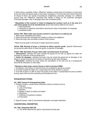 SALES
2. When there is available market: “difference” between contract price and market or current price
at the time when the goods ought to have been accepted or if not time has been fixed at the time
of refusal (If there are special circumstances establishing proximate damages of a different
amount than the “difference” described then liability is based on the proximate damages)
Proximate Damages: refer to damages other than unrealized profits
* Repudiation of the contract or notice of stopping the contract, such as in the case of a
sale where goods are to be manufactured. Buyer here shall be liable for the cost of:
1. labor performed
2. expenses for materials used before receiving the notice of repudiation for stoppage
3. unrealized profits
Article 1597. When seller may rescind contract in case there is no delivery yet
1. When buyer repudiated the contract
2. When the buyer has manifested his inability to perform his obligations
3. When the buyer has committed a breach of the contract
* Notice must be given to the buyer to totally rescind the contract.
Article 1598. Remedy of buyer in Contract to deliver specific goods: Specific Performance
w/o giving the seller option to retain the goods on payment of damages.
Article 1599. Remedies of buyer when seller commits breach of warranty.
1. Recoupment—whereby the buyer accepts the goods but he sets up against the seller the
reduction or extinction of the purchase price.
2. Action for damages—whereby the buyer may (a) accept the goods but w/ damages or (b)
refuse to accept the goods for the breach of warranty but also with damages.
3. Rescission—whereby the buyer seeks the cancellation of the sale and as a consequence
there will be restoration on both sides.
**Situations when buyer cannot choose or elect rescission (KNR)
1. If he knows of the breach of warranty when he accepted the goods w/o protest
2. If he fails to notify the seller w/in a reasonable time of the election to rescind
3. If he fails to return or offer to return the goods to the seller in substantially the same condition
as they were at the time the ownership was transferred to him.
Extinguishment of Sales
Art. 1600- Causes for Extinguishing Sales
1. Ordinary Causes—causes which extinguish ordinary contracts such as:
a. Payment
b. Loss of the things
c. Novation
d. Merger of rights of creditor and debtor
e. Rescission
f. Fulfillment of resolutory condition
g. Prescription
2. Special Causes—refer to conventional redemption and legal redemption
CONVENTIONAL REDEMPTION.
Art. 1601. Requisites REV-CR
a. The vendor reserves the right to repurchase the thing sold
24
 