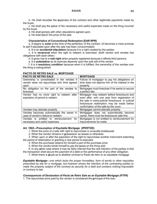 SALES
b. He shall shoulder the expenses of the contract and other legitimate payments made by
the buyer.
c. He shall pay the value of the necessary and useful expenses made on the thing incurred
by the buyer
d. He shall comply with other stipulations agreed upon.
e. He shall return the price of the sale
Characteristics of Conventional Redemption [EAR RPR]
a. It begins to exist at the time of the perfection of the contract. (It becomes a mere promise
to sell if stipulated upon after the sale had been consummated)
b. It is an accidental stipulation because it is a right created by the parties
c. It is reciprocal when the right to redeem is exercised. (both vendor and vendee has
obligations with each other)
d. It gives rise to a real right when properly registered because it affects third persons.
e. It is potestative as its exercise depends upon the sole will of the vendor.
f. It is a resolutory condition because when it is fulfilled, the ownership of the vendee over
the thing is extinguished
PACTO DE RETRO SALE vs. MORTGAGE
PACTO DE RETRO SALE MORTGAGE
Ownership is consolidated in the vendee if
vendor does not repurchase w/in time agreed
upon
Failure of mortgagor to pay his obligations on
time does not deprive him of his interest in the
property
No obligation on the part of the vendee to
foreclose
Mortgagee must foreclose if he wants to secure
a perfect title
Vendor has no more right to redeem after
expiration of period to redeem
Mortgagor may redeem before foreclosure and
even after, w/in one year from registration of
the sale in extra-judicial foreclosure. In judicial
foreclosure redemption may be made before
confirmation of the sale by the court.
Vendee may alienate property Mortgagee cannot alienate property
Vendee becomes automatically the owner in
case of vendor’s failure to redeem
Mortgagee does not automatically become
owner, there must be foreclosure sale first
Vendee is entitled to reimbursement for
necessary and useful expenses
Mortgagee is not entitled to reimbursement for
improvements he made
Art. 1602—Presumption of Equitable Mortgage. (IPERTOD)
1. When the price of a sale with right to repurchase is unusually inadequate
2. When the vendor remains in possession as lessee or otherwise
3. When upon or after the expiration of the right to repurchase another instrument extending
the period of redemption or granting a new period is executed.
4. When the purchaser retains for himself a part of the purchase price
5. When the vendor binds himself to pay the taxes on the thing sold.
6. In any other case where it may be fairly inferred that the real intention of the parties is that
the transaction shall secure the payment of a debt or the performance of any other obligation.
7. When there is doubt as to whether contract is Pacto de retro or an equitable mortgage
Equitable Mortgage—one which lacks the proper formalities, form of words or other requisites
prescribed by law for a mortgage, but however shows the intention of the contracting parties to
make the property subject of the contract as security for a debt and contains nothing impossible
or contrary to law.
Consequences of Declaration of Pacto de Retro Sale as an Equitable Mortgage (PTFR)
1. The repurchase price paid by the vendor is considered the principal of the loan.
25
 