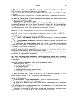 SALES
2. Title remains in the vendor or if the title has already been transferred to the vendee, the same
must be revested into the vendor by a deed of reconveyance.
3. Any money fruits or other benefits received thereafter by the vendee are considered interests
on the loan.
4. If the vendor does not redeem on time the remedy of the vendee is to foreclose the mortgage.
Art. 1603—In case of doubt, a contract purporting to be a sale with right to repurchase shall be
construed as an equitable mortgage.
Rationale: Least transmission of rights.
*Although in conflict with Art. 1378, where it provides that if the contract is onerous, the
doubt shall be settled in favor of the greatest reciprocity of interests, Art. 1603 is the exception.
This is justified by the condemnation of pactum commissorium (which is a stipulation that creditor
automatically becomes owner of a property upon non-payment by the debtor)
Art. 1604—Art. 1602 also applicable to contract purporting to be an absolute sale
Art. 1605—Vendor may ask for reformation of instrument in cases referred to in 1602 & 1604
Art. 1606—Time to redeem in conventional redemption
1. If there is a period agreed upon then this shall be observed, but this should not exceed
10 years
2. If there is no period agreed upon, the redemption shall be exercised within 4 years from
the date of contract.
3. If an action was brought by the seller claiming that the contract was an equitable
mortgage but later on proven that it was Pacto de retro Sale, he is given 30 days from the time
final judgment was rendered to repurchase.
Art. 1607—Judicial Order is required for the registration of the consolidation of ownership of a
real property in the vendee by failure of the vendor to redeem.
Rationale: To accord the vendor the maximum safeguards for the protection of his legal
rights under the true agreement of the parties.
Art. 1608—The vendor may exercise his right of redemption against every possessor
whose right is derived from the vendee, even if the second contract does not mention of the right
of redemption.
Art. 1609—Vendee is subrogated to the vendor’s rights and actions
As owner, vendee may:
a. transfer his rights to a 3rd
person
b. mortgage the property
c. enjoy the fruits thereof
d. recover the property against every possessor
e. perform other acts of ownership
Art. 1610—Creditors of the vendor must exhaust first all the other properties of vendor
before they could exercise the right of redemption against the vendee.
Art. 1611—Applicability.
1. The vendee entered a Pacto de Retro Sale of a part of an undivided immovable.
2. The vendee later acquired the whole of the property.
3. The vendor in the “Pacto de Retro Sale of a part” wishes to exercise his right of redemption
over the part.
If the abovementioned are present the vendee may compel the vendor in the Pacto de Retro Sale
of a part to redeem the whole property.
Rationale: Co-ownership is not favored, because the co-owners are reluctant to make
improvements on the property due to the state of instability in its ownership.
26
 