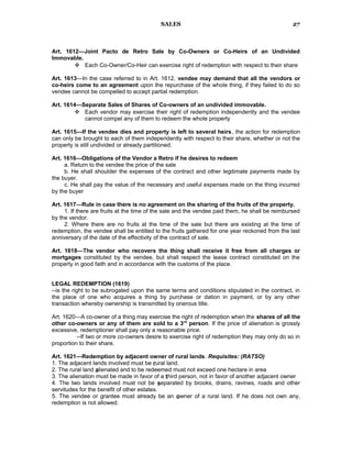 SALES
Art. 1612—Joint Pacto de Retro Sale by Co-Owners or Co-Heirs of an Undivided
Immovable.
 Each Co-Owner/Co-Heir can exercise right of redemption with respect to their share
Art. 1613—In the case referred to in Art. 1612, vendee may demand that all the vendors or
co-heirs come to an agreement upon the repurchase of the whole thing, if they failed to do so
vendee cannot be compelled to accept partial redemption.
Art. 1614—Separate Sales of Shares of Co-owners of an undivided immovable.
 Each vendor may exercise their right of redemption independently and the vendee
cannot compel any of them to redeem the whole property
Art. 1615—If the vendee dies and property is left to several heirs, the action for redemption
can only be brought to each of them independently with respect to their share, whether or not the
property is still undivided or already partitioned.
Art. 1616—Obligations of the Vendor a Retro if he desires to redeem
a. Return to the vendee the price of the sale
b. He shall shoulder the expenses of the contract and other legitimate payments made by
the buyer.
c. He shall pay the value of the necessary and useful expenses made on the thing incurred
by the buyer
Art. 1617—Rule in case there is no agreement on the sharing of the fruits of the property.
1. If there are fruits at the time of the sale and the vendee paid them, he shall be reimbursed
by the vendor.
2. Where there are no fruits at the time of the sale but there are existing at the time of
redemption, the vendee shall be entitled to the fruits gathered for one year reckoned from the last
anniversary of the date of the effectivity of the contract of sale.
Art. 1618—The vendor who recovers the thing shall receive it free from all charges or
mortgages constituted by the vendee, but shall respect the lease contract constituted on the
property in good faith and in accordance with the customs of the place.
LEGAL REDEMPTION (1619)
--is the right to be subrogated upon the same terms and conditions stipulated in the contract, in
the place of one who acquires a thing by purchase or dation in payment, or by any other
transaction whereby ownership is transmitted by onerous title.
Art. 1620—A co-owner of a thing may exercise the right of redemption when the shares of all the
other co-owners or any of them are sold to a 3rd
person. If the price of alienation is grossly
excessive, redemptioner shall pay only a reasonable price.
--If two or more co-owners desire to exercise right of redemption they may only do so in
proportion to their share.
Art. 1621—Redemption by adjacent owner of rural lands. Requisites: (RATSO)
1. The adjacent lands involved must be rural land.
2. The rural land alienated and to be redeemed must not exceed one hectare in area
3. The alienation must be made in favor of a third person, not in favor of another adjacent owner
4. The two lands involved must not be separated by brooks, drains, ravines, roads and other
servitudes for the benefit of other estates.
5. The vendee or grantee must already be an owner of a rural land. If he does not own any,
redemption is not allowed.
27
 