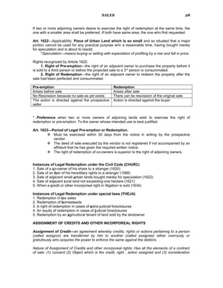 SALES
If two or more adjoining owners desire to exercise the right of redemption at the same time, the
one with a smaller area shall be preferred. If both have same area, the one who first requested.
Art. 1622—Applicability: Piece of Urban Land which is so small and so situated that a major
portion cannot be used for any practical purpose w/in a reasonable time, having bought merely
for speculation and is about to resold.
*Speculation—means buying or selling with expectation of profiting by a rise and fall in price.
Rights recognized by Article 1622.
1. Right of Pre-emption—the right of an adjacent owner to purchase the property before it
is sold to a third person or before the projected sale to a 3rd
person is consummated.
2. Right of Redemption—the right of an adjacent owner to redeem the property after the
sale had been perfected and consummated.
Pre-emption Redemption
Arises before sale Arises after sale
No Rescission because no sale as yet exists There can be rescission of the original sale
The action is directed against the prospective
seller
Action is directed against the buyer
* Preference when two or more owners of adjoining lands wish to exercise the right of
redemption or pre-emption: To the owner whose intended use is best justified.
Art. 1623—Period of Legal Pre-emption or Redemption.
 Must be exercised within 30 days from the notice in writing by the prospective
vendor.
 The deed of sale executed by the vendor is not registered if not accompanied by an
affidavit that he has given the required written notice.
 The right of redemption of co-owners is superior to the right of adjoining owners.
Instances of Legal Redemption under the Civil Code (CHURC)
1. Sale of a co-owner of his share to a stranger (1620)
2. Sale of an heir of his hereditary rights to a stranger (1088)
3. Sale of adjacent small urban lands bought merely for speculation (1622)
4. Sale of adjacent rural land not exceeding one hectare (1621)
5. When a credit or other incorporeal right in litigation is sold (1634)
Instances of Legal Redemption under special laws (THEJA)
1. Redemption in tax sales
2. Redemption of homesteads
3. A right of redemption in cases of extra-judicial foreclosures
4. An equity of redemption in cases of judicial foreclosures
5. Redemption by an agricultural tenant of land sold by the landowner
ASSIGNMENT OF CREDITS AND OTHER INCORPOREAL RIGHTS
Assignment of Credit—an agreement whereby credits, rights or actions pertaining to a person
(called assignor) are transferred by him to another (called assignee) either onerously or
gratuitously who acquires the power to enforce the same against the debtors.
Nature of Assignment of Credits and other incorporeal rights: Has all the elements of a contract
of sale: (1) consent (2) Object which is the credit, right , action assigned and (3) consideration
28
 