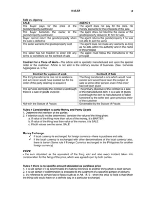 SALES
Sale vs. Agency
SALE AGENCY
The buyer pays for the price of the
goods/property purchased
The agent does not pay for the price. He
merely accounts for the proceeds of the sale.
The buyer becomes the owner of the
goods/property purchased
The agent does not become the owner of the
goods/property delivered to him for sale.
Buyer cannot return the goods/property when
the sale is defective
The agent returns the goods/property if he was
not able to sell the same
The seller warrants the goods/property sold The agent does not make any warranty as long
as he acts within his authority and in the name
of the principal
The seller has full freedom to enter into any
terms or conditions on the contract of sale
The agent must follow the instructions of the
principal
Contract for a Piece of Work—The article sold is specially manufactured and upon the special
order of the customer. Article is not sold in the ordinary course of business. (See. Concrete
Aggregates vs. CTA)
Contract for a piece of work Contract of Sale
The thing transferred is one not in existence
and w/c never would have existed but for the
order of the party desiring to acquire it
The thing transferred is one which would have
existed and would have been the subject of
sale to some other person, even if the order
had not been given
The services dominate the contract eventhough
there is a sale of goods involved
The primary objective of the contract is a sale
of the manufactured item; it is a sale of goods
eventhough the item is manufactured by labor
furnished by the seller and upon previous order
of the customer
Not w/in the Statute of Frauds Governable by the Statute of Frauds
Rules if Consideration is partly Money and Partly Goods
1. Determine the intention of the parties.
2. If intention could not be determined, consider the value of the thing given:
a. If value of the thing more than value of the money, it is BARTER
b. If value of the thing less than value of the money, it is SALE
c. If both values are the same, SALE
Money Exchange.
 If local currency is exchanged for foreign currency—there is purchase and sale.
 If the local currency is exchanged with other denominations of the local currency also,
there is barter (Same rule if Foreign Currency exchanged in the Philippines for another
foreign currency)
PRICE
- the sum stipulated as the equivalent of the thing sold and also every incident taken into
consideration for the fixing of the price, which was agreed upon by both parties.
Rules if there is no specific amount stipulated as purchase price
1. It is still certain if it is determinable by making reference to another thing which is itself certain
2. It is still certain if determination is entrusted to the judgment of a specified person or persons
3. By reference to certain fact or facts (such as in Art. 1472—when the price is fixed is that which
the thing sold would have on a definite day or a particular exchange)
3
 