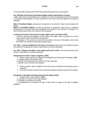SALES
2. One year after maturity of the credit if the period of payment has not yet expired
Art. 1630 Sale of Inheritance (Hereditary Rights) without specification of things.
--Seller shall only be answerable for his character as an heir. He warrants the fact of his heirship
in the estate of the decedent. If it turns out that he is not an heir, then he is liable for the breach of
warranty.
Sale of Hereditary Rights—presumes the existence of a contract or deed of sale between the
parties
Waiver of Hereditary Rights—a mode of extinction of ownership, where there is intentional
relinquishment of a known right with knowledge of its existence and intention to relinquish it in
favor of other persons who are co-heirs in the succession
Lump-Sum Purchase of the whole of certain rights, rents or products (1631)
Vendor warrants the legitimacy of the whole of the rights, rents or products but not the
various parts of which the whole is composed of.
Exception: If the vendee is evicted from the whole or the part of the greater value (more
than half) of the credits in which case warranty stays.
Art. 1632—If vendor profited from the fruits or received anything from the inheritance sold he
must restore it by paying the vendee, unless there is a contrary stipulation.
Art. 1633—Charges and debts on the estate paid by the vendor must be reimbursed by the
vendee, unless there is a contrary stipulation.
Assignment of Credit or right in Litigation. (1634)
 debtor is given the right to extinguish the obligation by reimbursing the assignee: (PIJ)
a. The price paid for the credit or right
b. Interest on the said price from the time the day it was paid
c. Judicial costs incurred by the assignee
 When is credit or right in litigation? From the time the complaint concerning the same is
answered.
 Prescriptive Period: 30 days from the date the assignee demands payment from debtor
Exceptions to the Right of Extinguishment by the debtor (1635)
 Assignments or sales made to: (CCP)
a. A co-heir or co-owner of the right assigned
b. A creditor in payment of his credit
c. The possessor of a tenement or piece of land which is subject to the right in litigation
assigned.
30
 