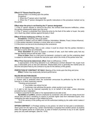 SALES
Effect if 3rd
Person fixed the price
General Rule: It is binding upon the parties
Exceptions:
1. When the 3rd
person acts in bad faith
2. When the 3rd
person disregards the specific instructions or the procedure marked out by
the parties
Effect when the price is not fixed by the 3rd
person designated
1. If the 3rd
person refuses or cannot fix the price, the contract shall become ineffective, unless
the parties subsequently agree upon the price
2. If the 3rd
person is prevented from fixing the price by the fault of the seller or buyer, the party
not in fault may obtain redress against the party in fault.
Effect of Gross Inadequacy of Price. No effect.
Exceptions: (meaning, sale is set aside)
1. If consent is vitiated, such as VIMFU (Violence, Intimidation, Mistake, Fraud, Undue influence)
2. If the parties intended a donation or some other act or contract
3. If the price is so low as to be shocking to the conscience
Effect of Simulated Price. Sale is void, unless it could be shown that the parties intended a
donation or some other act of liberality.
Price Simulated- No price to support a contract of sale, such that neither party had any
intention that the amount will be paid—void
Price is False- there is a real price not declared—contract is valid, but the underlying deed
is subject to reformation to indicate the real price upon which the minds of the parties have met.
When Price Cannot be determined, effect: Sale is inefficacious. (1474)
Is appropriation of the thing delivered in an inefficacious contract allowed? Yes, buyer must
pay a reasonable price to that part delivered. (Reasonable price is generally the market price at
the time and place fixed by the contract or by law for the delivery of the goods)
PERFECTION OF CONTRACT OF SALE. Meeting of the minds upon the thing and price.
Effect: Parties may reciprocally demand performance
RULES ON AUCTION SALES
1. Each lot is subject of a separate contract of sale
2. Auction sale is perfected when the auctioneer announces its perfection by the fall of the
hammer or in other customary manner.
* Pending announcement:
 Any bidder may retract his bid
 Auctioneer may withdraw the goods, unless auction is w/o reserve
3. A right to bid may be reserved expressly by or on behalf of the seller, unless otherwise
provided by law or stipulation
4. Notice is essential for the seller or his representative to be able to bid.
By-bidders or puffers: persons employed by auctioneer who will bid w/o being bound but
whose bids will have a tendency to induce or provoke higher bids from interested buyers, thus
misleading the latter because of the inflated bid price.
**It is the secrecy of the puffing and not the authorized bidding by the seller which makes it
fraudulent.
OPTION CONTRACT. A Privilege existing in one person, for which he had paid a consideration,
which gives him the right to buy, certain merchandise or property from another person at anytime
within the agreed period at a fixed price. In case of breach of promise to buy or to sell, injured
party can only seek damages. (See Art. 1479)
4
 