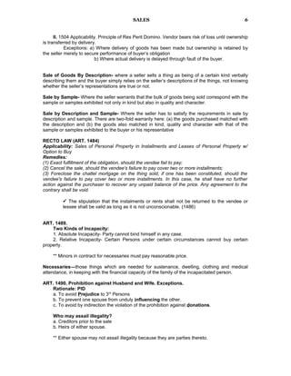 SALES
II. 1504 Applicability. Principle of Res Perit Domino. Vendor bears risk of loss until ownership
is transferred by delivery.
Exceptions: a) Where delivery of goods has been made but ownership is retained by
the seller merely to secure performance of buyer’s obligation
b) Where actual delivery is delayed through fault of the buyer.
Sale of Goods By Description- where a seller sells a thing as being of a certain kind verbally
describing them and the buyer simply relies on the seller’s descriptions of the things, not knowing
whether the seller’s representations are true or not.
Sale by Sample- Where the seller warrants that the bulk of goods being sold correspond with the
sample or samples exhibited not only in kind but also in quality and character.
Sale by Description and Sample- Where the seller has to satisfy the requirements in sale by
description and sample. There are two-fold warranty here: (a) the goods purchased matched with
the description and (b) the goods also matched in kind, quality and character with that of the
sample or samples exhibited to the buyer or his representative
RECTO LAW (ART. 1484)
Applicability: Sales of Personal Property in Installments and Leases of Personal Property w/
Option to Buy
Remedies:
(1) Exact fulfillment of the obligation, should the vendee fail to pay;
(2) Cancel the sale, should the vendee's failure to pay cover two or more installments;
(3) Foreclose the chattel mortgage on the thing sold, if one has been constituted, should the
vendee's failure to pay cover two or more installments. In this case, he shall have no further
action against the purchaser to recover any unpaid balance of the price. Any agreement to the
contrary shall be void.
 The stipulation that the instalments or rents shall not be returned to the vendee or
lessee shall be valid as long as it is not unconscionable. (1486)
ART. 1489.
Two Kinds of Incapacity:
1. Absolute Incapacity- Party cannot bind himself in any case.
2. Relative Incapacity- Certain Persons under certain circumstances cannot buy certain
property.
** Minors in contract for necessaries must pay reasonable price.
Necessaries—those things which are needed for sustenance, dwelling, clothing and medical
attendance, in keeping with the financial capacity of the family of the incapacitated person.
ART. 1490. Prohibition against Husband and Wife. Exceptions.
Rationale: PID
a. To avoid Prejudice to 3rd
Persons
b. To prevent one spouse from unduly influencing the other.
c. To avoid by indirection the violation of the prohibition against donations.
Who may assail illegality?
a. Creditors prior to the sale
b. Heirs of either spouse.
** Either spouse may not assail illegality because they are parties thereto.
6
 