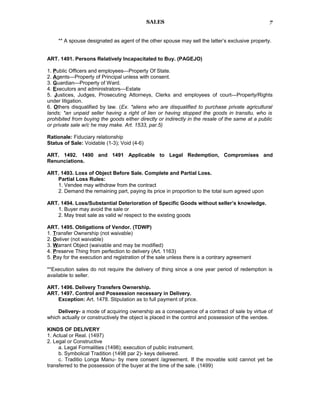 SALES
** A spouse designated as agent of the other spouse may sell the latter’s exclusive property.
ART. 1491. Persons Relatively Incapacitated to Buy. (PAGEJO)
1. Public Officers and employees—Property Of State.
2. Agents—Property of Principal unless with consent.
3. Guardian—Property of Ward.
4. Executors and administrators—Estate
5. Justices, Judges, Prosecuting Attorneys, Clerks and employees of court—Property/Rights
under litigation.
6. Others disqualified by law. (Ex. *aliens who are disqualified to purchase private agricultural
lands; *an unpaid seller having a right of lien or having stopped the goods in transitu, who is
prohibited from buying the goods either directly or indirectly in the resale of the same at a public
or private sale w/c he may make. Art. 1533, par.5)
Rationale: Fiduciary relationship
Status of Sale: Voidable (1-3); Void (4-6)
ART. 1492. 1490 and 1491 Applicable to Legal Redemption, Compromises and
Renunciations.
ART. 1493. Loss of Object Before Sale. Complete and Partial Loss.
Partial Loss Rules:
1. Vendee may withdraw from the contract
2. Demand the remaining part, paying its price in proportion to the total sum agreed upon
ART. 1494. Loss/Substantial Deterioration of Specific Goods without seller’s knowledge.
1. Buyer may avoid the sale or
2. May treat sale as valid w/ respect to the existing goods
ART. 1495. Obligations of Vendor. (TDWP)
1. Transfer Ownership (not waivable)
2. Deliver (not waivable)
3. Warrant Object (waivable and may be modified)
4. Preserve Thing from perfection to delivery (Art. 1163)
5. Pay for the execution and registration of the sale unless there is a contrary agreement
**Execution sales do not require the delivery of thing since a one year period of redemption is
available to seller.
ART. 1496. Delivery Transfers Ownership.
ART. 1497. Control and Possession necessary in Delivery.
Exception: Art. 1478. Stipulation as to full payment of price.
Delivery- a mode of acquiring ownership as a consequence of a contract of sale by virtue of
which actually or constructively the object is placed in the control and possession of the vendee.
KINDS OF DELIVERY
1. Actual or Real. (1497)
2. Legal or Constructive
a. Legal Formalities (1498); execution of public instrument.
b. Symbolical Tradition (1498 par 2)- keys delivered.
c. Traditio Longa Manu- by mere consent /agreement. If the movable sold cannot yet be
transferred to the possession of the buyer at the time of the sale. (1499)
7
 