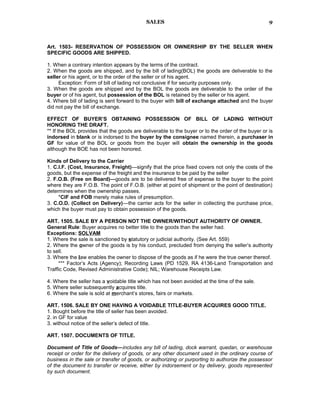 SALES
Art. 1503- RESERVATION OF POSSESSION OR OWNERSHIP BY THE SELLER WHEN
SPECIFIC GOODS ARE SHIPPED.
1. When a contrary intention appears by the terms of the contract.
2. When the goods are shipped, and by the bill of lading(BOL) the goods are deliverable to the
seller or his agent, or to the order of the seller or of his agent.
Exception: Form of bill of lading not conclusive if for security purposes only.
3. When the goods are shipped and by the BOL the goods are deliverable to the order of the
buyer or of his agent, but possession of the BOL is retained by the seller or his agent.
4. Where bill of lading is sent forward to the buyer with bill of exchange attached and the buyer
did not pay the bill of exchange.
EFFECT OF BUYER’S OBTAINING POSSESSION OF BILL OF LADING WITHOUT
HONORING THE DRAFT.
** If the BOL provides that the goods are deliverable to the buyer or to the order of the buyer or is
indorsed in blank or is indorsed to the buyer by the consignee named therein, a purchaser in
GF for value of the BOL or goods from the buyer will obtain the ownership in the goods
although the BOE has not been honored.
Kinds of Delivery to the Carrier
1. C.I.F. (Cost, Insurance, Freight)—signify that the price fixed covers not only the costs of the
goods, but the expense of the freight and the insurance to be paid by the seller
2. F.O.B. (Free on Board)—goods are to be delivered free of expense to the buyer to the point
where they are F.O.B. The point of F.O.B. (either at point of shipment or the point of destination)
determines when the ownership passes.
*CIF and FOB merely make rules of presumption.
3. C.O.D. (Collect on Delivery)—the carrier acts for the seller in collecting the purchase price,
which the buyer must pay to obtain possession of the goods.
ART. 1505. SALE BY A PERSON NOT THE OWNER/WITHOUT AUTHORITY OF OWNER.
General Rule: Buyer acquires no better title to the goods than the seller had.
Exceptions: SOLVAM
1. Where the sale is sanctioned by statutory or judicial authority. (See Art. 559)
2. Where the owner of the goods is by his conduct, precluded from denying the seller’s authority
to sell.
3. Where the law enables the owner to dispose of the goods as if he were the true owner thereof.
*** Factor’s Acts (Agency); Recording Laws (PD 1529, RA 4136-Land Transportation and
Traffic Code, Revised Administrative Code); NIL; Warehouse Receipts Law.
4. Where the seller has a voidable title which has not been avoided at the time of the sale.
5. Where seller subsequently acquires title.
6. Where the sale is sold at merchant’s stores, fairs or markets.
ART. 1506. SALE BY ONE HAVING A VOIDABLE TITLE-BUYER ACQUIRES GOOD TITLE.
1. Bought before the title of seller has been avoided.
2. in GF for value
3. without notice of the seller’s defect of title.
ART. 1507. DOCUMENTS OF TITLE.
Document of Title of Goods—includes any bill of lading, dock warrant, quedan, or warehouse
receipt or order for the delivery of goods, or any other document used in the ordinary course of
business in the sale or transfer of goods, or authorizing or purporting to authorize the possessor
of the document to transfer or receive, either by indorsement or by delivery, goods represented
by such document.
9
 