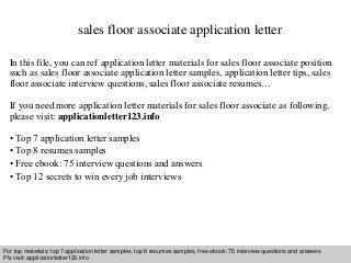 sales floor associate application letter 
In this file, you can ref application letter materials for sales floor associate position 
such as sales floor associate application letter samples, application letter tips, sales 
floor associate interview questions, sales floor associate resumes… 
If you need more application letter materials for sales floor associate as following, 
please visit: applicationletter123.info 
• Top 7 application letter samples 
• Top 8 resumes samples 
• Free ebook: 75 interview questions and answers 
• Top 12 secrets to win every job interviews 
For top materials: top 7 application letter samples, top 8 resumes samples, free ebook: 75 interview questions and answers 
Pls visit: applicationletter123.info 
Interview questions and answers – free download/ pdf and ppt file 
 