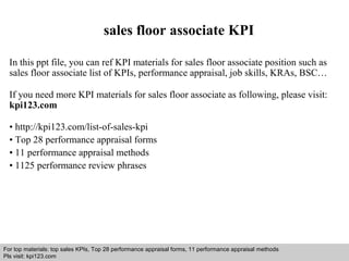 sales floor associate KPI 
In this ppt file, you can ref KPI materials for sales floor associate position such as 
sales floor associate list of KPIs, performance appraisal, job skills, KRAs, BSC… 
If you need more KPI materials for sales floor associate as following, please visit: 
kpi123.com 
• http://kpi123.com/list-of-sales-kpi 
• Top 28 performance appraisal forms 
• 11 performance appraisal methods 
• 1125 performance review phrases 
For top materials: top sales KPIs, Top 28 performance appraisal forms, 11 performance appraisal methods 
Pls visit: kpi123.com 
Interview questions and answers – free download/ pdf and ppt file 
 