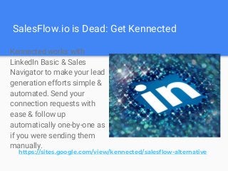 SalesFlow.io is Dead: Get Kennected
Kennected works with
LinkedIn Basic & Sales
Navigator to make your lead
generation efforts simple &
automated. Send your
connection requests with
ease & follow up
automatically one-by-one as
if you were sending them
manually.
https://sites.google.com/view/kennected/salesflow-alternative
 