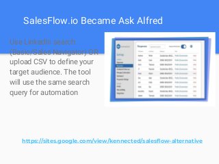 SalesFlow.io Became Ask Alfred
Use LinkedIn search
(Basic/Sales Navigator) OR
upload CSV to define your
target audience. The tool
will use the same search
query for automation
https://sites.google.com/view/kennected/salesflow-alternative
 