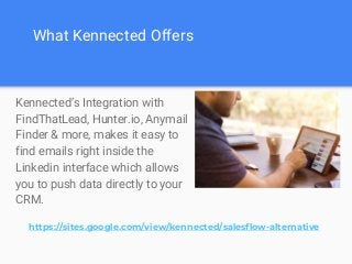 What Kennected Offers
Kennected’s Integration with
FindThatLead, Hunter.io, Anymail
Finder & more, makes it easy to
find emails right inside the
Linkedin interface which allows
you to push data directly to your
CRM.
https://sites.google.com/view/kennected/salesflow-alternative
 
