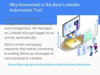 Why Kennected Is the Best LinkedIn
Automation Tool
Sync LinkedIn profiles to
HubSpot for easy lead nurturing
and management. All messages
on LinkedIn also get logged as an
activity automatically.
Send a smart messaging
sequence that makes connecting
& sending follow up messages to
warm prospects a breeze.
https://sites.google.com/view/kennected/salesflow-alternative
 