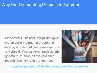 Why Our Onboarding Process Is Superior
Kennected’s Hubspot integration gives
you an option to push a prospect’s
details, including all the conversations,
to Hubspot. You can even push details
by default as soon as the prospect
accepts your invitation to connect.
https://sites.google.com/view/kennected/salesflow-alternative
 