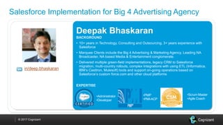 © 2017 Cognizant
Salesforce Implementation for Big 4 Advertising Agency
in/deep.bhaskaran
Deepak Bhaskaran
BACKGROUND
• 10+ years in Technology, Consulting and Outsourcing, 3+ years experience with
Salesforce
• Marquee Clients include the Big 4 Advertising & Marketing Agency, Leading NA
Broadcaster, NA based Media & Entertainment conglomerate.
• Delivered multiple green-field implementations, legacy CRM to Salesforce
migration, multi-country rollouts, complex Integrations with using ETL (Informatica,
IBM’s CastIron, Mulesoft) tools and support on-going operations based on
Salesforce’s custom force.com and other cloud platforms
EXPERTISE
•Administrator
•Developer
•PMP
•PMI-ACP
•Scrum Master
•Agile Coach
 