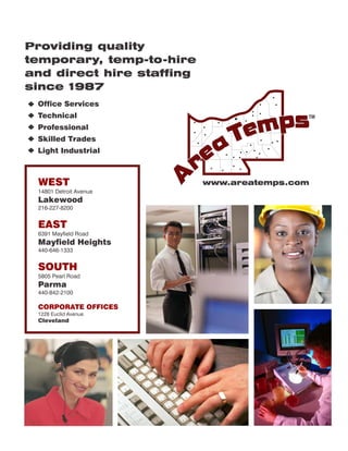 Providing quality
temporary, temp-to-hire
and direct hire staffing
since 1987
 Office Services
 Technical                                 TM

 Professional
 Skilled Trades
 Light Industrial



 WEST                      www.areatemps.com
 14801 Detroit Avenue
 Lakewood
 216-227-8200


 EAST
 6391 Mayfield Road
 Mayfield Heights
 440-646-1333


 SOUTH
 5805 Pearl Road
 Parma
 440-842-2100

 CORPORATE OFFICES
 1228 Euclid Avenue
 Cleveland
 