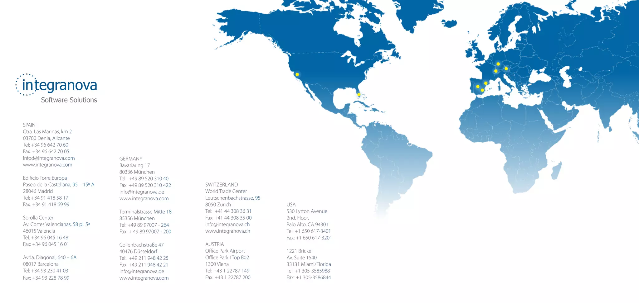 integranova
        Software Solutions


SPAIN
Ctra. Las Marinas, km 2
03700 Denia, Alicante
Tel: +34 96 642 70 60
Fax: +34 96 642 70 05
infod@integranova.com                GERMANY
www.integranova.com                  Bavariaring 17
                                     80336 München
Edificio Torre Europa                Tel: +49 89 520 310 40
Paseo de la Castellana, 95 – 15º A   Fax: +49 89 520 310 422    SWITZERLAND
28046 Madrid                         info@integranova.de        World Trade Center
Tel: +34 91 418 58 17                www.integranova.com        Leutschenbachstrasse, 95
Fax: +34 91 418 69 99                                           8050 Zürich                USA
                                     Terminalstrasse Mitte 18   Tel: +41 44 308 36 31      530 Lytton Avenue
Sorolla Center                       85356 München              Fax: +41 44 308 35 00      2nd. Floor.
Av. Cortes Valencianas, 58 pl. 5ª    Tel: +49 89 97007 - 264    info@integranova.ch        Palo Alto, CA 94301
46015 Valencia                       Fax: + 49 89 97007 - 200   www.integranova.ch         Tel: +1 650 617-3401
Tel: +34 96 045 16 48                                                                      Fax: +1 650 617-3201
Fax: +34 96 045 16 01                Collenbachstraße 47        AUSTRIA
                                     40476 Düsseldorf           Office Park Airport        1221 Brickell
Avda. Diagonal, 640 – 6A             Tel: +49 211 948 42 25     Office Park I Top B02      Av. Suite 1540
08017 Barcelona                      Fax: +49 211 948 42 21     1300 Viena                 33131 Miami/Florida
Tel: +34 93 230 41 03                info@integranova.de        Tel: +43 1 22787 149       Tel: +1 305-3585988
Fax: +34 93 228 78 99                www.integranova.com        Fax: +43 1 22787 200       Fax: +1 305-3586844
 