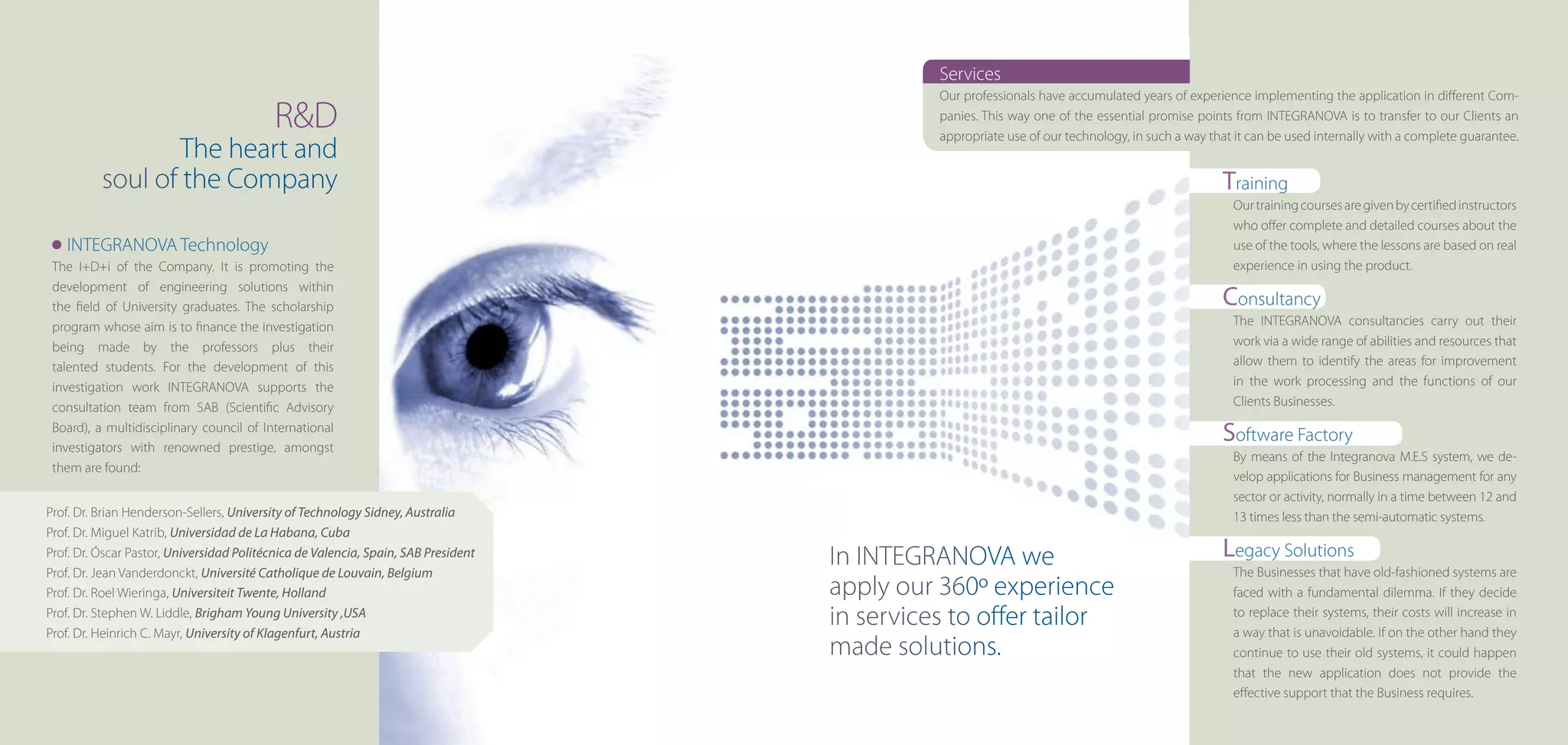 Services
                                                                                              Our professionals have accumulated years of experience implementing the application in different Com-
                                           R&D                                                panies. This way one of the essential promise points from INTEGRANOVA is to transfer to our Clients an
                                                                                              appropriate use of our technology, in such a way that it can be used internally with a complete guarantee.
                 The heart and
          soul of the Company                                                                                                                    Training
                                                                                                                                                   Our training courses are given by certified instructors
                                                                                                                                                   who offer complete and detailed courses about the
   INTEGRANOVA Technology                                                                                                                          use of the tools, where the lessons are based on real
 The I+D+i of the Company. It is promoting the                                                                                                     experience in using the product.
 development of engineering solutions within
 the field of University graduates. The scholarship                                                                                              Consultancy
 program whose aim is to finance the investigation                                                                                                 The INTEGRANOVA consultancies carry out their
 being made by the professors plus their                                                                                                           work via a wide range of abilities and resources that
 talented students. For the development of this                                                                                                    allow them to identify the areas for improvement
 investigation work INTEGRANOVA supports the                                                                                                       in the work processing and the functions of our
 consultation team from SAB (Scientific Advisory                                                                                                   Clients Businesses.
 Board), a multidisciplinary council of International
 investigators with renowned prestige, amongst
                                                                                                                                                 Software Factory
                                                                                                                                                   By means of the Integranova M.E.S system, we de-
 them are found:
                                                                                                                                                   velop applications for Business management for any
                                                                                                                                                   sector or activity, normally in a time between 12 and
Prof. Dr. Brian Henderson-Sellers, University of Technology Sidney, Australia                                                                      13 times less than the semi-automatic systems.
Prof. Dr. Miguel Katrib, Universidad de La Habana, Cuba
Prof. Dr. Óscar Pastor, Universidad Politécnica de Valencia, Spain, SAB President
                                                                                    In INTEGRANOVA we                                            Legacy Solutions
Prof. Dr. Jean Vanderdonckt, Université Catholique de Louvain, Belgium                                                                             The Businesses that have old-fashioned systems are
Prof. Dr. Roel Wieringa, Universiteit Twente, Holland                               apply our 360º experience                                      faced with a fundamental dilemma. If they decide
Prof. Dr. Stephen W. Liddle, Brigham Young University ,USA
Prof. Dr. Heinrich C. Mayr, University of Klagenfurt, Austria
                                                                                    in services to offer tailor                                    to replace their systems, their costs will increase in
                                                                                                                                                   a way that is unavoidable. If on the other hand they
                                                                                    made solutions.                                                continue to use their old systems, it could happen
                                                                                                                                                   that the new application does not provide the
                                                                                                                                                   effective support that the Business requires.
 