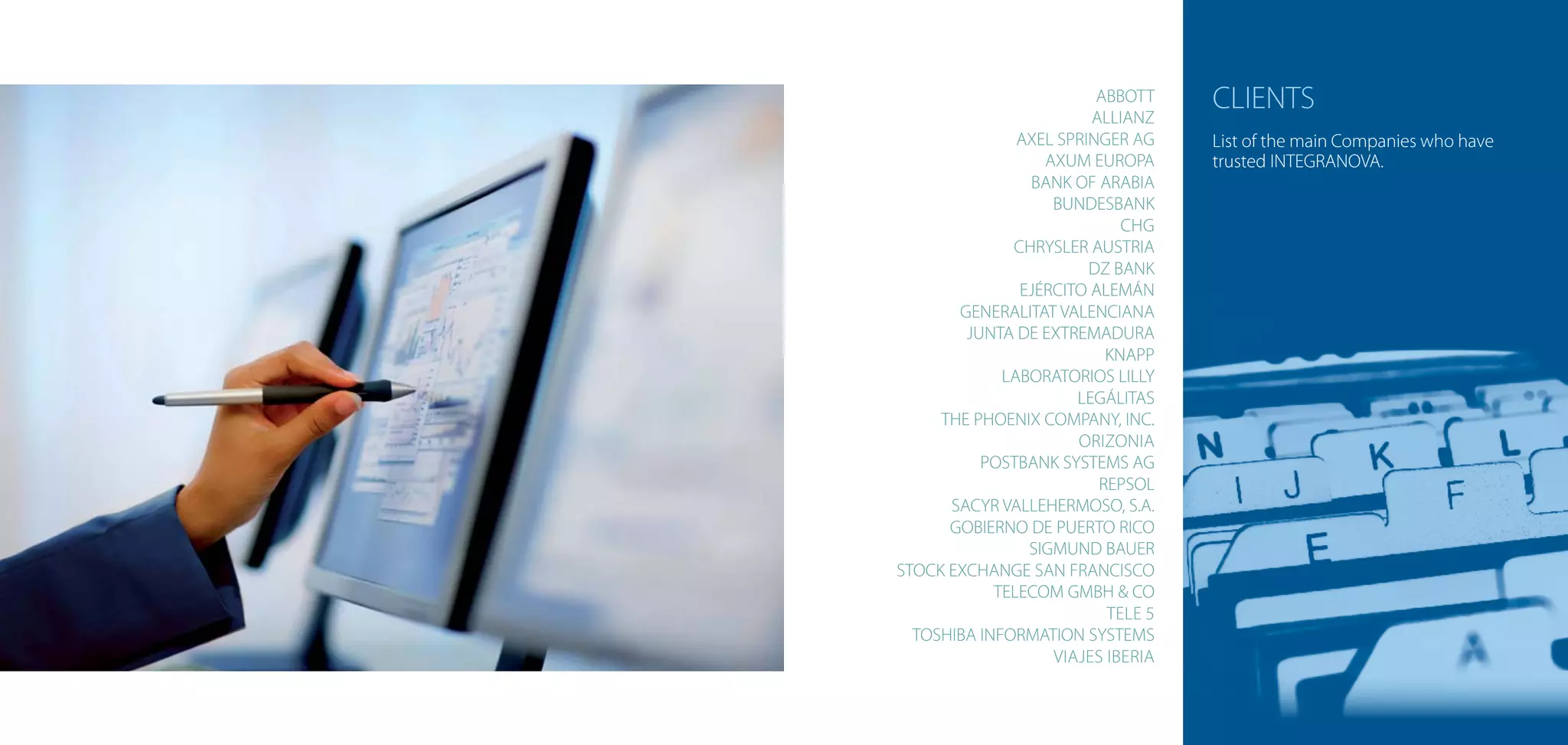 ABBOTT
                        ALLIANZ
                                   CLIENTS
               AXEL SPRINGER AG    List of the main Companies who have
                  AXUM EUROPA      trusted INTEGRANOVA.
                BANK OF ARABIA
                   BUNDESBANK
                            CHG
              CHRYSLER AUSTRIA
                        DZ BANK
               EJÉRCITO ALEMÁN
       GENERALITAT VALENCIANA
        JUNTA DE EXTREMADURA
                          KNAPP
             LABORATORIOS LILLY
                      LEGÁLITAS
     THE PHOENIX COMPANY, INC.
                      ORIZONIA
          POSTBANK SYSTEMS AG
                         REPSOL
      SACYR VALLEHERMOSO, S.A.
      GOBIERNO DE PUERTO RICO
                SIGMUND BAUER
STOCK EXCHANGE SAN FRANCISCO
            TELECOM GMBH & CO
                          TELE 5
  TOSHIBA INFORMATION SYSTEMS
                   VIAJES IBERIA
 