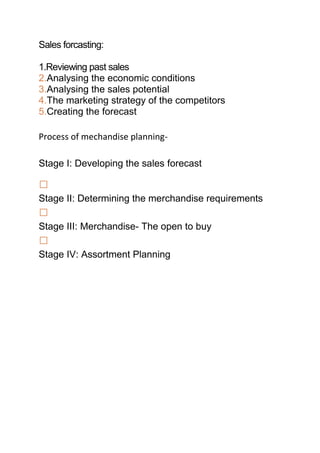Sales forcasting:

1.Reviewing past sales
2.Analysing the economic conditions
3.Analysing the sales potential
4.The marketing strategy of the competitors
5.Creating the forecast

Process of mechandise planning-

Stage I: Developing the sales forecast


Stage II: Determining the merchandise requirements

Stage III: Merchandise- The open to buy

Stage IV: Assortment Planning
 