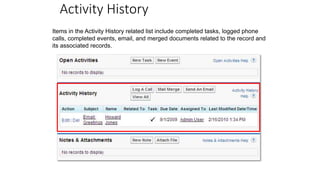 Activity History
Items in the Activity History related list include completed tasks, logged phone
calls, completed events, email, and merged documents related to the record and
its associated records.
 