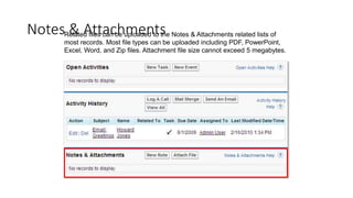 Notes & Attachments
Related files can be uploaded to the Notes & Attachments related lists of
most records. Most file types can be uploaded including PDF, PowerPoint,
Excel, Word, and Zip files. Attachment file size cannot exceed 5 megabytes.
 