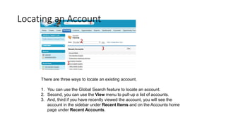 Locating an Account
There are three ways to locate an existing account.
1. You can use the Global Search feature to locate an account.
2. Second, you can use the View menu to pull-up a list of accounts.
3. And, third if you have recently viewed the account, you will see the
account in the sidebar under Recent Items and on the Accounts home
page under Recent Accounts.
1
2
3
3
 